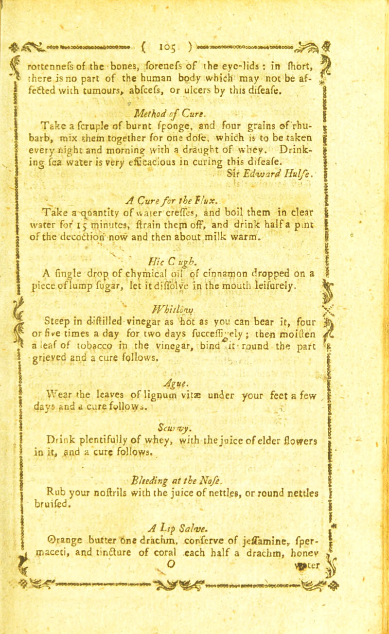 «*o» wn jowa»oaarvtnOTni» ^ rottcnnefs of the bones, forenefs of the eve-lids : in Ihort, .y there is no part of the human body which may not be af- * feded with tumours,, abfeefs, or uicers by this difeafe. I Method of Cure. Take a fcruple of burnt fponge, and four grains of rhu- s barb, mix them together for one dofe, which is to be taken | every night and morning with a draught of wbey. Drink- £ ing fea water is very efficacious in curing this difeafe. Sir Edvjard Hulfe. g b _ s A Cure for the flux. { Take ax^oantity of water cfefles, and boil them in clear £ water for 15 minutes, ftrain them off, and drink halfa pint | of the decod ion now and then about mflk warm. I Hie C ugh. A Angle drop of chymical oil of cinnamon dropped on a } piece of lump fugar, let itdmolve in the mouth leifurely. i Whit Ufw Steep in diftilled vinegar as hot as you can bear it, four or five times a day for two days fuceeffi^ely; then moiften a leaf of tobacco in the vinegar, bind it-round the part grieved and a cure follows. Ague.. Wear the leaves of lignum vitae under your feet a few days and a cure foliotyj. Scu> my. Drink plentifully of whey, with the juice of elder flowers in it, end a cure follows- Bleeding at the Nofe. Rub your noftrils with the juice of nettl.es, or round nettles bruifed. t A Lip Salve. ©range butter 6ne drachm, confcrve of jdTamine, fper- maceti, and tindure of coral each half a drachm, honev O Vlcr v I if