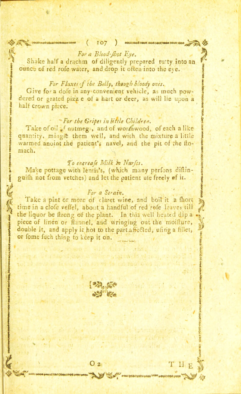 % 1 i I i For a Blood-foot Eye. Shake half a drachm of diligently prepared tu'ty into an ounce of red rofe water, and drop it often into the eye. For Fluxet <f the Belly, though bloody ones. I Give fo>-a dofe in anyconvenient vehicle, as much pow- * dered or grated pizf e of a hart or deer, as will lie upon a $ half crown piece. 8 For the Gn'pei in liftle Children Take ofoil nutmeg-, and of wordiwood, ofeachalilce quantity, miogib them well, and with the mixture a little warmed anoint the patient’s navel, and the pit of the Ito- mach. To encreaje Milk in Nurfes. Make pottage with lentis’s, (which many perfons diftin- guifh not from vetches) and let the patient ule freely ef it. I For a Strain. Take a pint or more of daret wine, and boil it a fhort; time in a clofe vefl'el, about.a handful of red refe leaves till the liquor be ftrong of the plant. In this well heated dip a piece of linen or flannel, and wringing out the moiflurs, X double it, and apply it hot to the part aftefted, ufing a fillet, f or fome fuch thing to keep it on. z O 2 T 11 E *