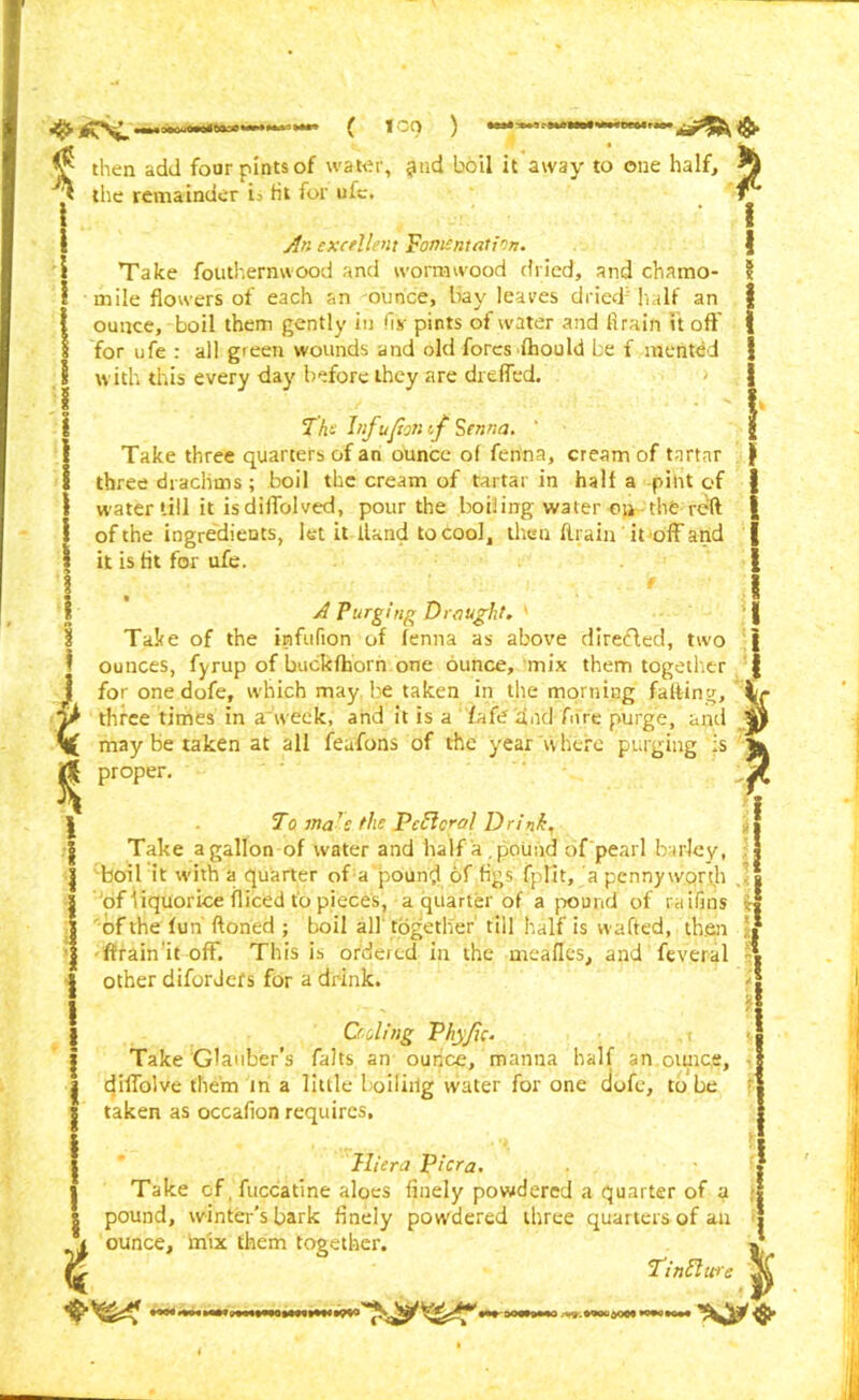 ( ICO ) ^ then add four pints of water, ^nd boil it away to one half, the remainder i= tit for ufe. An excellent Fomentation. Take fouthernwood and wormwood dried, and chamo- mile flowers of each an ounce, bay leaves dried'half an ounce, boil them gently in fix pints of water and drain it off for ufe : all green wounds and old fores fhould be f mented with this every day before they are dreffed. Th- Inf upon f Senna. ' Take three quarters of an ounce of fenna, cream of tartar three drachms; boil the cream of tartai in half a pint of water till it isdiffolved, pour the boiling water on the reft of the ingredients, let it Hand to cool, then ftrain it off and it is fit for ufe. i % ! I A Purging Draught. ' Take of the irafufion of fenna as above direded, two ounces, fyrup of buckfhorn one ounce, mix them together for one dofe, which may be taken in the morning faffing, three times in a week, and it is a lafe and Aire purge, and may be taken at all feufons of the year where purging is proper. To ma ’c the Peel era} Drink, Take a gallon of water and half a .pound of pearl barley, boil it with a quarter of a pound of figs fpfit, a pennyworth of liquorice fliced to pieces, a quarter of a pound of raifins of the fun ftoned ; boil all together till half is wafted, then ftrain it off. This is ordered in the mealies, and feveral other diforJefs for a drink. Ceding Vhyfie. Take Glauber’s falts an ounce, manna half an oiuice, diflolve them in a little boiliilg water for one dofe, to be taken as occafion requires, Hiera Pier a. Take of fuccatine aloes finely powdered a quarter of a pound, winter’s bark finely powdered three quarters of an ounce, mix them together. T'inElwe i I i I * t DOW>WO .-^.woua009 l