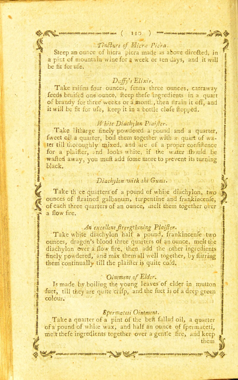 ft ■ ( ) * 1 j * £ * f I ''TinElu.re of Mi era Pi era. Steep an ounce of hicra picra made as above dire&ed, in a pint of mountain wine for a week or ten days, and it will be lit for ufe. Daff)'s Elixir. Take ratlins four ounces, fenna three ounces, carraway feeds bruifed one ounce, fteep thefe ingredients in a quart of brandy for three weeks or a month, then tlrain it off, and it will be fit for ufe, keep it in a bottle clefe flopped. Whue Diachylon Viaifler. Take litbajge finely powdered a’pound and a quarter, fweet oil a quarter, boil them together with a- quart of wa- ter till thoroughly mixed, and ate of a proper confidence for a plaifler, ; nd looks white, if the water lhould be walled away, you mull add fome more to prevent its turning black. Diachylon ivith the Gums. Take til ee quarters'of a pound of white diachylon, two Jk ounces of drained galbanum, turpentine and frankincenfe, j\ of each three quarters of an ounce, melt them together over « a flow fire. * i An excellent jlrergthcning Vlaijler. Take white diachylon half a pound, frankincenfe two ounces, dragon’s blood three quarters of an ounce, nielt the diachylon enter a flow fire, then add the other ingredients finely powdered,' and mix them all well together, by flirring them continually till the plaifler is quite cold. Ointment of Elder. Is made b.y boiling the young leaves of elder in mutton fuer, till they are quite crifp, and the fuet is of a deep giec-n colour. Spermaceti Ointment. Take a quarter of a pint of the bell fallad oil, a quarter of a pound of white wax, and half an ounce of fpermaceti, melt thefe ingredients together over a gentle fire, arid keep them * my#
