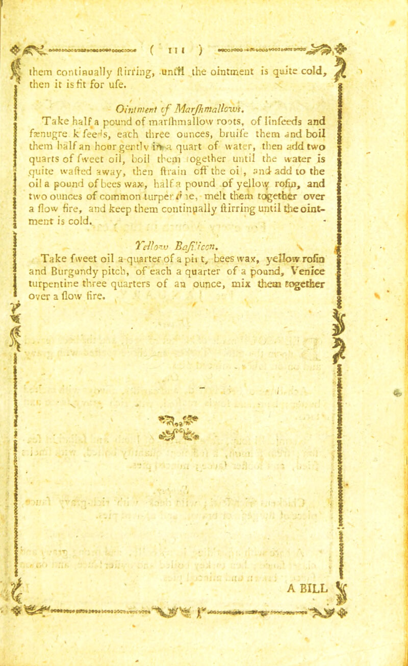 poo— ocucax4 jff them continually flirring, until the ointment is quite cold, * then it is fit for ufe. ( n i ) •OCOJCTO Ointment cf Marjhmalloxvs. Take half a pound of marfhmallow roots, oflinfeeds and fenugre k feer!s, each three ounces, bruife them and boil them halfan hcnrgentlv in>a quart of water, then add two quarts of Tweet oil, boil them ogether until the water is .quite wafted away, then ftrain off the oi , and add to the oil a pound of bees wax, half a pound of yellow rofin, and two ounces of common turperd ie, melt them together over a flow fire, and keep them continually ftirring until the oint- ment is cold. . , £ * % Yellow Ba/i'.iccn. \ Take fweet oil a quarter of a pit t, beeswax, yellow rofin and Burgundy pitch, of each a quarter of a pound, Venice turpentine three quarters of an ounce, naix them together over a flow fire. ' V . • /Vr r Q't ,‘if» Afo t * iU) .» —* A BILL |