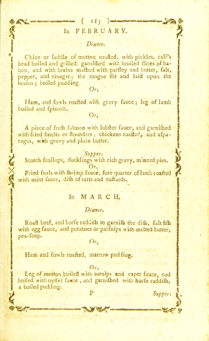 * Dinner, Chine or Caddie of mutton roafted, with pickles, calf’s head boiled and grilled, garnilhed with broiled flices of ba- con, and with brains malhed with parfiey and butter, fait, pepper, and vinegar; the tongue ilit and laid upon the brains; boiled pudding. Or, Ham, and fowls roafted with gravy fauce ; leg of lamb boiled and fpinach. Or, A piece of frefli falmon with lobfter fauce, and garnilhed with fried fmelts or flounders ; chickens roafted, and afpa- ragus, wkh gravy and plain butter. t **./ A i Supper. Scotch fcollops, ducklings with rich gravy, minced pies, Or, ^ _ Fried foals with Ihrimp fauce, fore quarter of lamb roafted with mint fauce, difh of tarts and cuftards. In MARCH. Dinner. Roaft beef, andhorfe raduilh to garnilh the difla, fait filh with egg fauce, and potatoes or parfnips with melted butter, pea-foup. Or, Ham and fowls roafted, marrow pudding. Or, Leg of mutton boiled with turnips and caper fauce, cod | boiled withoyfter fauce , and garnilhed with horfe raddifh, | a boiled pudding. P Supper.