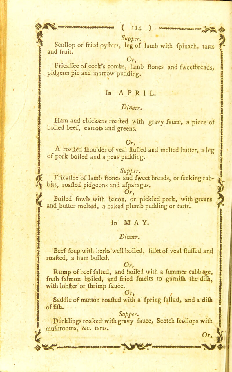 ——❖ Supper. Scollop or fried oyfters, leg of lamb with fpinach, tarts t and fruit. Or. * i I _ Fricaflee of cock’s combs, lamb ftones and fweetbreads, I pidgeon pie and marrow pudding. g I In APRIL. Dinner. Ham and chickens roafted with gravy fauce, a piece of boiled beef, carrots and greens. Or, A roafted fhoulder of veal fluffed and melted butter, a leg i of pork boiled and a peas pudding. I Supper. Fricaflee of lamb ftones and fweet breads, or fucking rab- y* 3^ bits, roafted pidgeons and afparagus. X •, °r' Ik Boiled fowls with bacon, or pickled pork, with greens -3 p and butter melted, a baked plumb pudding or tarts. fj { In M A Y. Dinner. Beef foup with herbs well boiled, fillet of veal fluffed and roafted, a ham boiled. Or, Rump of beef falted, and boiled with a fummer cabbage, frefh falmon boiled, and fried fmelts to garnifh the difb, with lobfter or fhrimp fauce. Or, / Saddle of mutton roafted with a fpring fallad, and a difli { offifli. Supper. * Ducklings roakcd with gravy fauce, Scotch fcollops with I muflirooms, &c. tarts. I t o. J; lOHUHOOHI