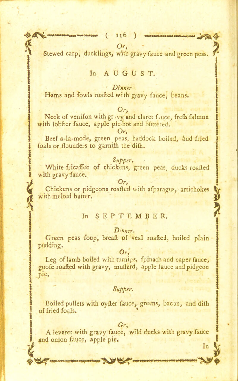Stewed carp, ducklings, with grayyfauce and green peas In AUGUST. Dinner Hams and fowls roafted with gravy fauce, beans. Or, Neck of venifon with gr ,vy and claret f .uce, frelh falmon with lobfter fauce, apple pie hot and Wittered. Or, Beef a-la-mode, green peas, haddock boiled, and fried | foals or flounders to garnifh the difh. I | Supper. White fricafTee of chickens, green peas, ducks roafted § with gravy fauce. . °r> b Chickens or pidgeons roafted with afparagus, artichokes y* with melted butter. \ | In SEPTEMBER. 1 Dinner. i Green peas foup, breaft of veal roafted, boiled plain pudding. Or, Leg of Iamb boiled with turnips, fpinach and caper fauce, goofe roafted with gravy, muftard, apple fauce and pidgeon pie. Boiled pullets with oyfter fauce, greens, bacan, and difh of fried foals. * j Gr, I A leveret with gravy fauce, wild ducks with gravy fauce I and onion fauce, apple pie. t Io* *'£*'■*«— — i