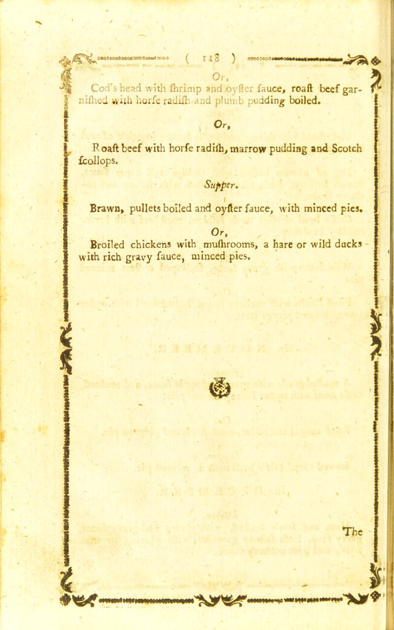 e«c; ^ ( MS ) Or, ' & z Cod's head with fhrimp and oyfler fauce, roaft beef gar- nifhed with horfe radiil and plumb pudding- boiled. i Or, R oaft beef with horfe radifh, marrow pudding and Scotch icollops. Supper. i Brawn, pullets boiled and oyfter fauce, with minced pies. Or, Broiled chickens with mufhrooms, a hare or wild ducks w ith rich gravy fauce, minced pies. * * # The wmimiw I -JOT*