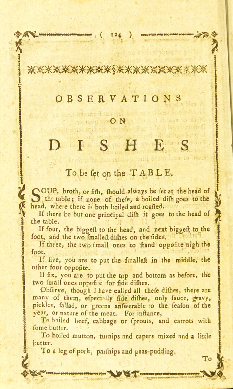 \ ( 'H ) OBSERVATIONS O N DISHES To be fet on the TABLE. 1 the ! 1 I I Jr O OUP, broth, or fifti, fhould always be fet at the head of ^ O the table; if none of thefe, a boiled difh goes to the head, where there is both boiled and roafted. Jf there be but one principal difh it goes to the head of ^ 5 table. fv the biggefl to the head, and next biggeft to the tllP tvur% rmallpS nh (lip If four, foot, and the two fmalleftdifhes on the Tides, If three, the two fmall ones to Hand oppofite nigh the foot. If five, you are to put the finallefl in the middle, the other four oppofite. If fix, you are to put the top and bottom as before, thle two Imall ones oppofre for fide difhes. Obferve, though 1 have called all thefe difhes, there are many of them, efpecidly fide difhes, only fauce, g*ravy, pickles, fallad, or greens anfwerable to the feafon of the year, or nature of the meat. For inftance, To biiled beef, cabbage or fprouts, and carrots with fome butter. To boiled mutton, turnips and capers mixed and a little gutter. To a leg of pork, parfnips and peas-pudding. To