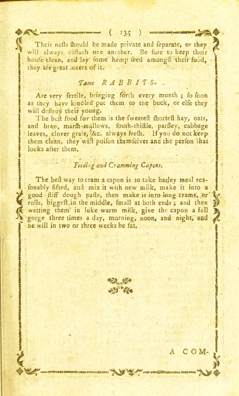 % t t Their ndls Ihould be made private and feparate, or they another. Be fure to keep their \ ote will always diiturb houfe clean, and lay Tome hemp feed amongft their food, they are great lovers of it. Tame R A B B I T S> _ Are very fertile, bringing forth every month ; fo foon as they have kindled puc them to the buck, or elfe they will deftroy their young. The bcit food for them is the fweeteft: fhorteft hay, oats, and bran, roarfh-mallows, fouth-thiftle, parfley, cabbage leaves, clover grafs, always frefh. If you do not keep them clean, they win poifon themfelves and the perfon that looks after them. • , r * * * -. > - • ' Feeding and Cramming Capons. The bell way to cram a capon is to take barjey meal rea- fonably lifted, and mix it with new milk, make it into a good ftiff dough pafte, then make it into long crams, or' rolls, biggeft in the middle, fmall at both ends; and then wetting them’ in lake warm milk, give the capon a full gorge three times a day, morning, noon, and night, and he will in two or three weeks be fat. ■saws* dsns* t A COM-, &