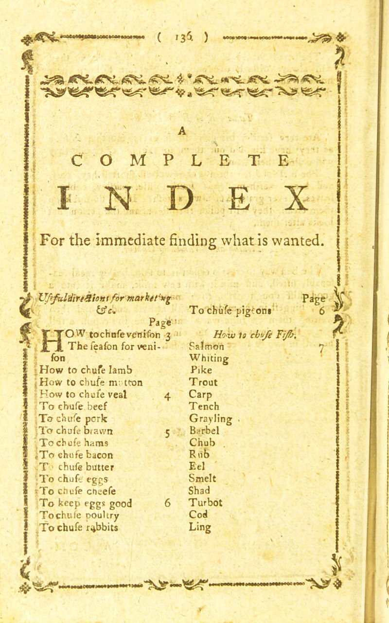 COM I N P L E T E E X 1 ! I 1 1 i S I i I I t '< Ufifal'dir&tionl for marker*g &fc» Page' • HOW tochnfevenifon 3 The feafon for veni- fon How to chufe Iamb How to chufe nv tton How to chufe veal 4 To chufe beef To chufe perk To chufe brawn 5 To chufe hams iTo chufe bacon T chufe butter To chufe eggs To chufe cheefe To keep eggs good 6 Tochule pouUry To chufe rabbits To chufe pigeoni Ho w la chafe Fi/b. Salmon Whiting Pike Trout Carp Tench Grayling • Barbel ^ Chub Rub Eel Smelt Shad Turbot Cod Ling Page 6 For the immediate finding what is wanted, f l $ *