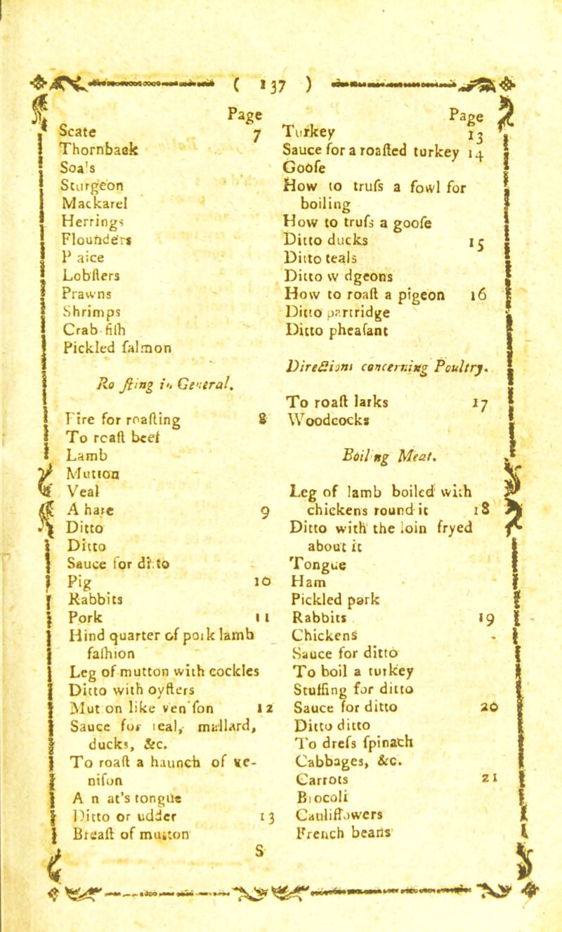 ❖4CNJ.- Scate Thornbaak Soa's Sturgeon Mackarel Herrings Flounder* P aice Lobfters Prawns Shrimps Crab filh Pickled falrnon * ' ^ . • Ro ft mg i't Central. ( *37 ) Page 7 1 8 $ Page Turkey j, Sauceforaroafled turkey 14 Goofe How to trufs a fowl for boiling How to trufs a goofe Ditto ducks 15 Ditto teals Ditto tv dgeons How to road a pigeon 16 Ditto partridge Ditto pheafant DireSijn> concerning Poultry. 10 1 I t Fire for reading To read beef Lamb Mutton Veal A hare Ditto Ditto Sauce for di to Pig Rabbits Pork Hind quarter of pork lamb faihion Leg of mutton with cockles Ditto with oyders Mut on like ven fon 12 Sauce for teal,- mallard, ducks, &c. To road a haunch of Ke- nifon A n at’s tongue Ditto or udder Bread of mutton To road larks Woodcocks *7 Boil ng Meat. 13 Leg of lamb boiled with chickens round it iS Ditto with the loin fryed about it Tongue Ham Pickled park Rabbits 19 Chickens Sauce for ditto To boil a turkey Stuffing fur ditto Sauce for ditto Ditto ditto To drefs fpinach Cabbages, &c. Carrots Biocoli Cauliflowers French beans 20 21 <? I