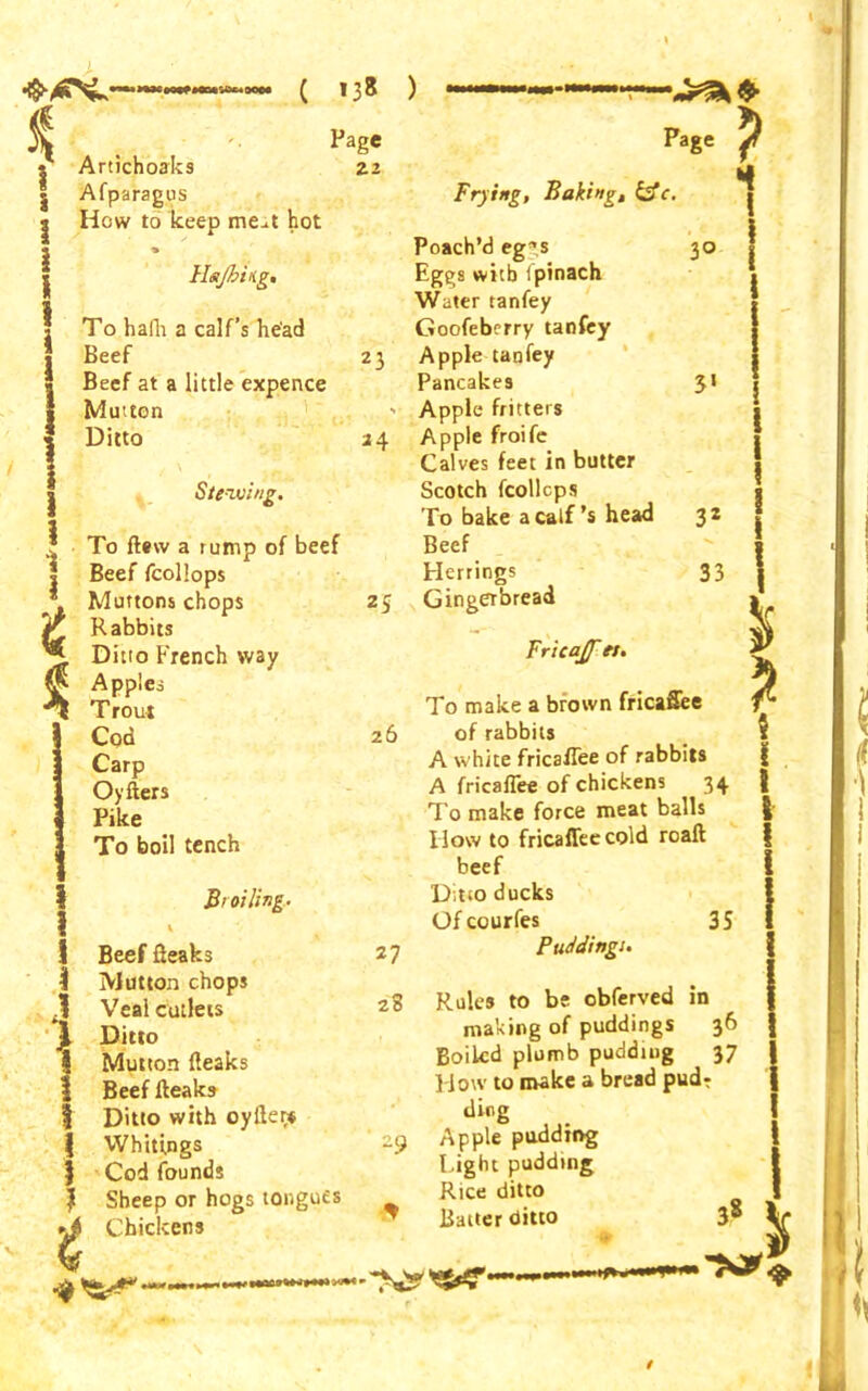 * i 1 I i l 1 i J 1 i 1 i < Artichoaks Afparagus How to keep me^t hot Hajbitig, To hafli a calf’s head Beef Beef at a little expence Mutton Ditto Stewing. To flew a rump of beef Beef fcollops Muttons chops Rabbits Ditto French way Apples Trout Cod Carp Oyfters Pike To boil tench Page 22 23 *4 25 I 1 I { 1 i 5 Broiling. Beef fieaks Mutton chops Veal cutlets Ditto Mutton (leaks Beef (leaks Ditto with oyfter* Whitings Cod founds Sheep or hogs tongues Chickens Page P Frying, Baking, &c. Poach’d eggs 30 Eggs with fpinach Water tanfey Goofebcrry tanfey Apple tanfey Pancakes 3‘ Apple fritters Apple froife Calves feet in butter Scotch fcollcps To bake a calf’s head 32 Beef Herrings 33 Gingerbread Fricajf ei. To make a brown fricaflee 26 of rabbits A white frica(Tee of rabbits A fricaflee of chickens 34 To make force meat balls llow to fricaflee cold roall beef Ditto ducks Ofcourfes 35 27 Puddings. 28 Rules to be obferved in making of puddings 36 Boiled plumb pudding 37 How to make a bread pudr ding 29 Apple pudding Light pudding | Rice ditto ^ Baiter ditto /
