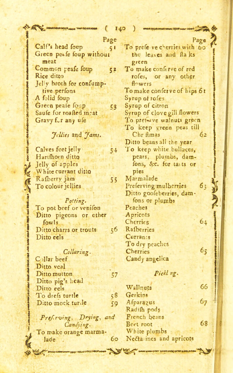 ( *4° ) *— t t Page Calf’s head foup 5 1 Green petfe foup without meat Common peafe foup 52 Rice ditto Jelly broth for confump- tive perfons A folid foup Green peai'e foup 53 Saufe for roafted meat Gravy Rr any ufe ’Jellies and Jams. Calves feet jelly 54 Hartfhom ditto Jelly of apples White currant ditto Rafberry jam 55 To colour jellies Potting. To pot beef or venifon Ditto pigeons or other fowls Ditto charrs or trouts 56 Ditto eels Collaring. Collar beef Ditto veal Ditto mutton 57 Ditto pig’s head Ditto eels To drefs turtle 58 Ditto mock turde 59 PreJ.r'ving, Drying, and Candying. To make orange marma- lade 60 Page To prefe ve c'-erries with bo the leases and Halts green To make conftrve of red rofes, or any other flowers To make confer ve of hips 61 Syrup of rofes Syrup of citron Syrup of clove gill flowers To pref-nve walnuts gr,een To keep green peas till Chrftmas 62 Ditto beans all the year To keep white bullaces, pears, plumbs, dam- fons, &c. for tai ts or pies Marmalade Preferving mulberries Ditto goofeberries, dam- fons or plumbs Peaches Apricots Cherries 64 Raiberries Currants To dry peaches Cherries 65 Candy angelica Piekl ><g. Wallnujts 66 Gerkins Afpara^us 67 Radilh pods french beins Beet root 68 White plumbs Nedla ines and apricots * 1 $ n -000> oooc»oooo»o»»w>