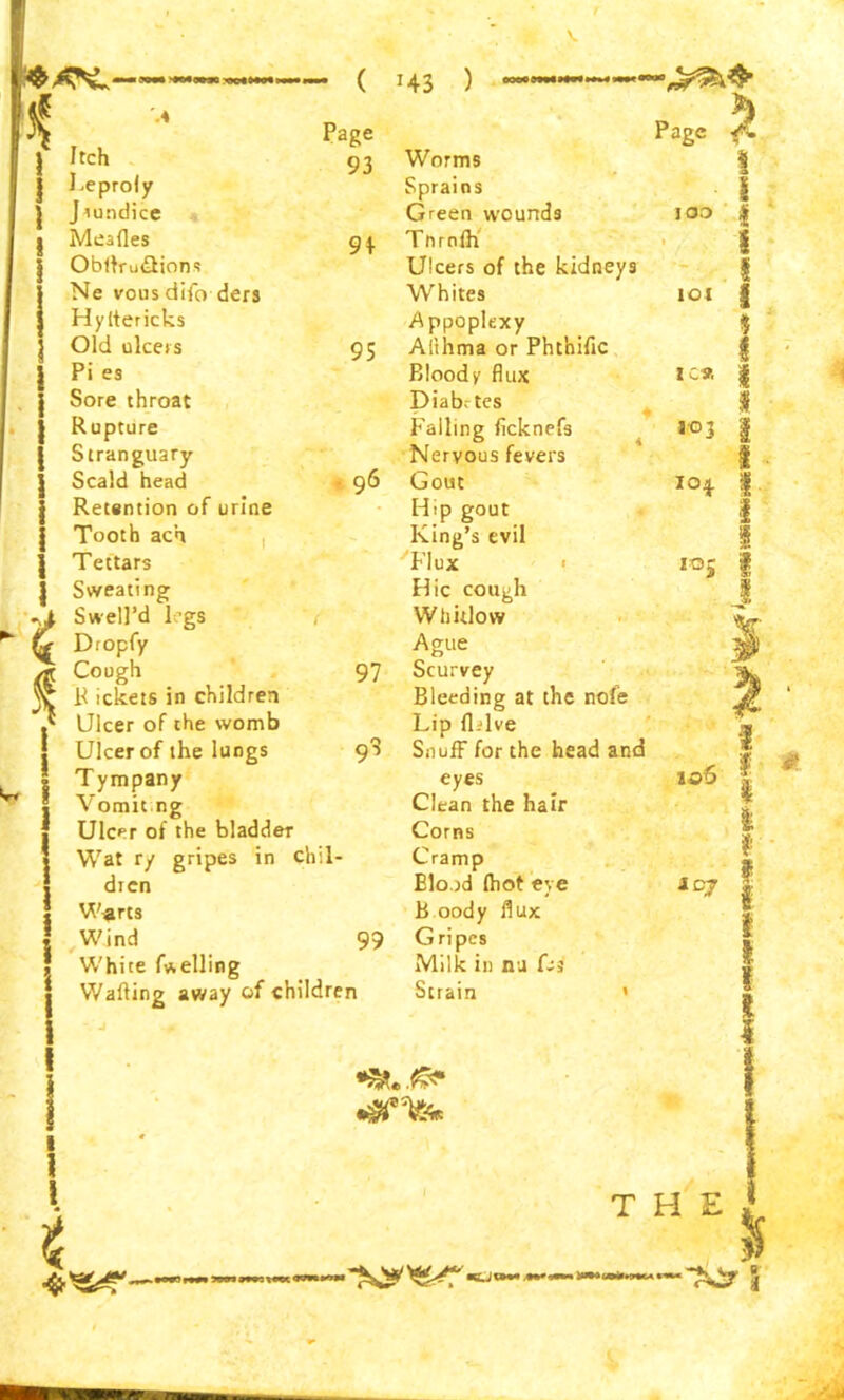 ( !43 ) Itch Leproly J tundice Mealies Obllru&ions Ne vous difo ders Hyltericks Old ulcers Pi es Sore throat Rupture Stranguary Scald head Retention of urine Tooth ach Tettars Sweating Page 93 91 95 Swell’d legs Dropfy Cough 97 R ickets in children Ulcer of the womb Ulcer of the lungs 9S Tympany Vomit ng Ulcer of the bladder Wat ry gripes in chil- dren Warts Wind 99 White fuelling Walling away of children Page 5 Worms Sprains Green wounds Tnrnlh Ulcers of the kidneys Whites .Appoplexy Afthma or Phthiftc Bloody flux Diabrtes Falling ficknefs Nervous fevers Gout Hip gout King’s evil Flux Hie cough Whitlow Ague Scurvey Bleeding at the nofe Lip fl.dve Snuff for the head and eyes Clean the hair Corns Cramp Blood (hot eye B oody flux Gripes Milk in nu Ui Strain » s too £ \ IOI I % I 1C* I 103 104. 105 1 1 i iCJ I I I i I I 1 I t T H