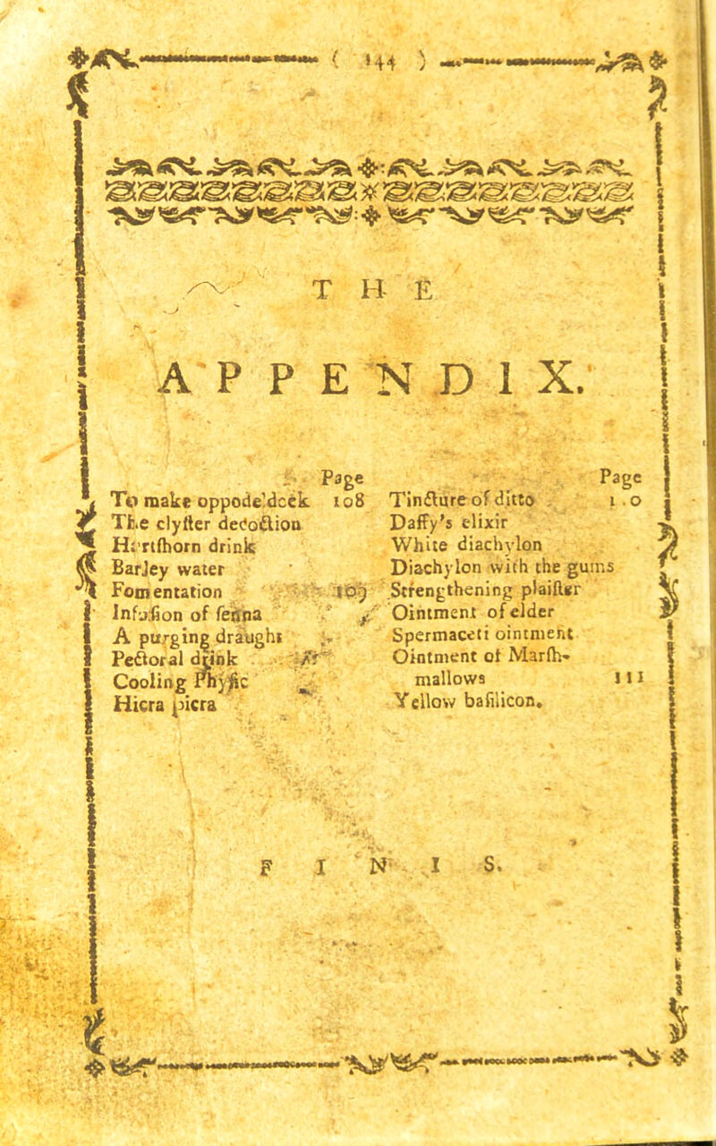■&AS-- ( *44 ) 2 i i I t i T B £ ■• Page To make oppodeldcek 108 The clyfter dedo&iou Hirtfhorn drink BarJey water Fomentation IP) InfoCon of feffna / A purging draught Peroral drink /r ' Cooling Physic ^ Hicra picra F I N I S, \ ! APPENDIX. ! Page Tinflure of ditto i .o Daffy’s elixir White diachylon Diachylon with the guins Strengthening plaiftgr Ointment of elder Spermaceti ointment Ointment of Marfh- mallows 111 Yellow bafilicon. | \ I | I i i WHiocLWocem*
