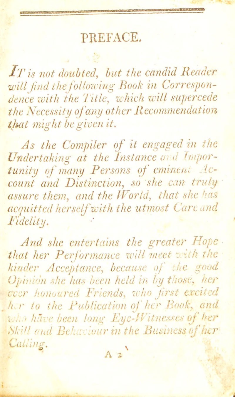 PREFACE. It is not doubted, but the candid Reader •willfind thefollozcing Book in Correspon- dence with the 7 itle, which will supercede the Necessity of any other Recommendation tluit might be given it. v O O As the Compiler of it engaged in the Undertaking at the Instance <v- d impor- tunity of many Persons of eminent Ac- count and Distinction, so she can truly assure them, and the World, that she !\as acquitted herself with the utmost Care mid Fidelity. And she entertains the greater Hope that her Performance will meet w-ith the kinder Acceptance, because of the good Opinion she has been held in by those, her ever honoured Friends, who first excited h r to the Publication o) her Rook, and w!.;> have been long Fye-fFitnesses of her Sk'd! and Behaviour in the Business of her Calling.