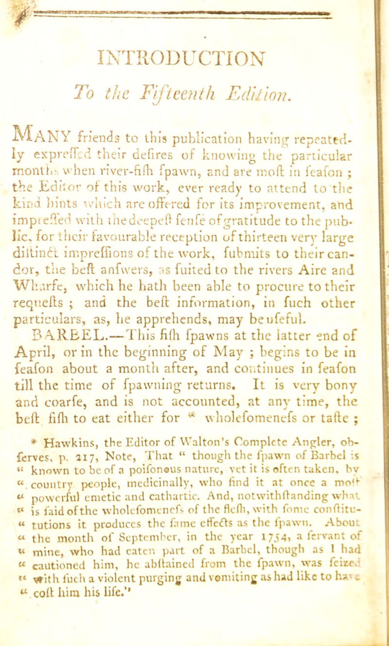 INTRODUCTION To the Fifteenth Edition. Many friends to tli is publication having repeated- ly expreffed their defires of knowing the particular month-, when river-fifh fpawn, and are moll in feafon ; the Editor of this work, ever ready to attend to the kind hints which are offered for its improvement, and impreffed with thedeepeft fenfe ofgratitude to the pub- lic. for their favourable reception of thirteen very large diitindt impreffions of the work, fubmits to their can- dor, the beft anfvvers, as fuited to the rivers Aire and Wharfe, which he hath been able to procure to their requells ; and the bell information, in fuch other particulars, as, he apprehends, may beufeful. B ARBEL.—This filh fpawns at the latter end of April, or in the beginning of May ; begins to be in feafon about a month after, and continues in feafon till the time of fpawning returns. It is very bony and coarfe, and is not accounted, at any time, the bell fifli to eat either for * wholefomenefs or taile ; * Hawkins, the Editor of Walton's Complete Angler, ob- ferves, p. 217, Note, That “ though the fpawn of Barbel ;.s « known to be of a poifoneus nature, vet it is often taken, by “ country people, medicinally, who find it at once a molt “ powerful emetic and cathartic. And, notwithffanding what “ is laid of the wholefomenefs of the flclh, with fomc con ft it u- « tutions it produces the fame ctfefts as the fpawn. Abous. « the month of September, in the year 1754, a fervant of u mine, who had eaten part of a Barbel, though as 1 had « cautioned him, he abdained from the fpawn, was feize. «« with fuch a violent purging and vomiting as had like to ha> w “ coll him his life.'*