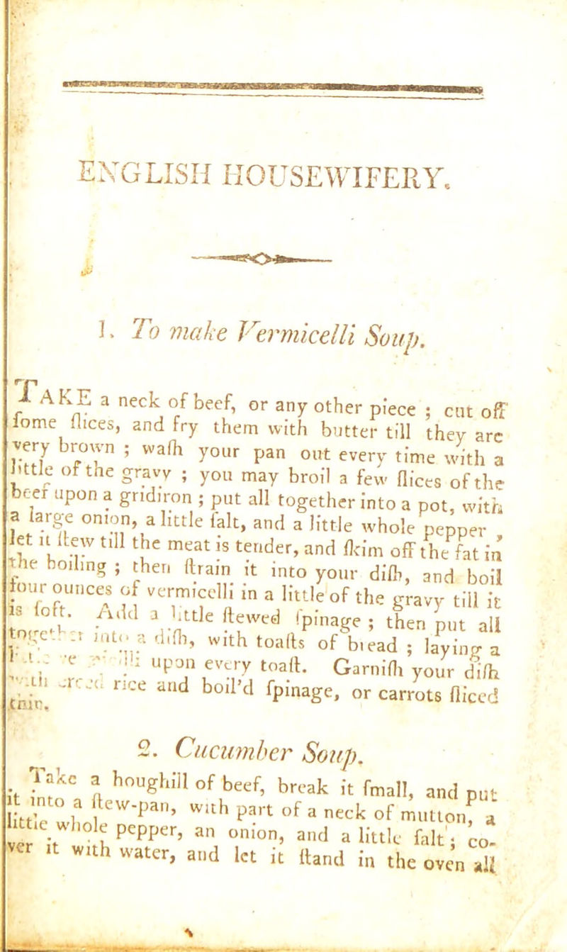 iP I. To make Vermicelli Soup. Take a neck of beef, or any other piece ; cut off fome dices, and fry them with butter till they arc very brown ; wafh your pan out every time with a I'ttJe of the gravy ; you may broil a few dices of the b«r upon a gridiron ; put all together into a pot, with a large onion, a little fait, and a little whole pepper let u llew till the meat is tender, and flcim off the fat in the boding ; then (train it into your dilb, and boil tour ounces of vermicelli in a little of the gravy till it is (oft. Add a little dewed fpinage ; then Lt a I ’*?%? di(b, with toads^ of\,;ad ; bying a ■ .b upon every toad. Garnidi your di/h tr ir! ' nCC d“d b°‘ 1 fpma£e’ or carrots diced O Cucumber Soup. it i h0Ughiil °f Lbeef’ brcak fiMll, and put into a dew-pan, with part of a neck of mutton, 4 httw whole pepper, an onion, and a little fait • co- er it with water, and let it (land in the oven all