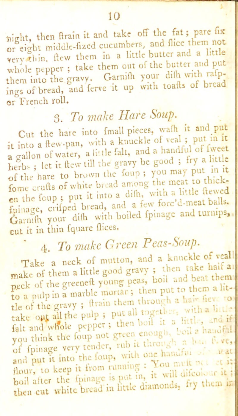 Slight, then drain It and take off the fat; pare fix or^eight middle-filed cucumbers, and fi.ee them not very thin, ftew them m a little butter and a little whole pepper ; take them out o! the butter and p them into the gravy. Garn.ft. your d.lh with rafp- ings of bread, and ferve it up with toads oi br.ad or French roll. 3. To make Hare Soup. Cut the hare into frnall pieces, vvalh it and put it into a dew-pan, with a knuckle of veal ; put in it a gallon of water, a li’tie fait, and a handtul of fweet herb- ; let it dew till the gravy be good , fr> a htt c of the hare to brown the foup ; you may put in it fome crufts of white bread among the meat to thick- en the foup ; put it into a difh, with a little dewed f-fi nrre crifped bread, and a lew fore d-meat balls. GaS your dilh with boiled fpmage and turnips,, cut it in thin fquare flices 4. To make Green Pea-s-Soup. Take a neck of mutton, and a knuckle of veal make of them a little good gravy ; then take ha * peck of the greened young peas, bon and beat then to a pulp in a marble mortar ; then put to them a lit tl‘V!'rou ‘ : ° take oiij. all the p. J VT\ fait and wrfole pepper; then .. ^ „ t,a-idfhl you think the foup not grei « of fpinage very tender, rub it tin * J and put it into the foup, with one hanu.. ^ .. Hour, io keep it horn running . ;f it .
