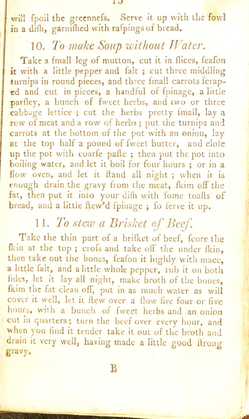 I kJ will fpoil the greennefs. Serve it up with the fowl in a difli, garnifhed with rafpings of bread. 10. To make Soup without Water. Take a fmall leg of mutton, cut it in dices, feafon it with a little pepper and fait ; cut three middling turnips in round pieces, and three tmail carrots fcrap- ed and cut in pieces, a handful of fpinage, a little parfley, a hunch of fweet herbs, and two or three cabbage lettice ; cut the herbs pretty imall, lay a row of meat and a row of herbs ; put the turnips and carrots at the bottom of the pot with an onion, lay at the top half a pound of fweet butter, and dole up the pot with coarfe pafte ; then put the pot into boiling water, and let it boil for four hours ; or in a flow' oven, and let it Hand all night ; when it is enough drain the gravy from the meat, flcitn off the fat, then put it into your dilh with fome toalls of bread, and a little ftew’d fpinage ; fo ferve it up. 11. To stew a Brisket of Beef. Take the thin part of a brifket of beef, fcore the fit in at the top ; crofs and take off the under fkin, then take out the bones, iealon it highly with mace, a little fait, and a little whole pepper, rub it on both iid«, let it lay all night, make broth of the bones, fkim the fat clean off, put in as much water as will cover it well, let it flew over a flow’ fire four or five hours, with a bunch of fw»eet herbs and an onion cut in quarters; turn the beef over every hour, and when you find it tender take it out of the broth and drain it very well, having made a little good itrong gravy. B