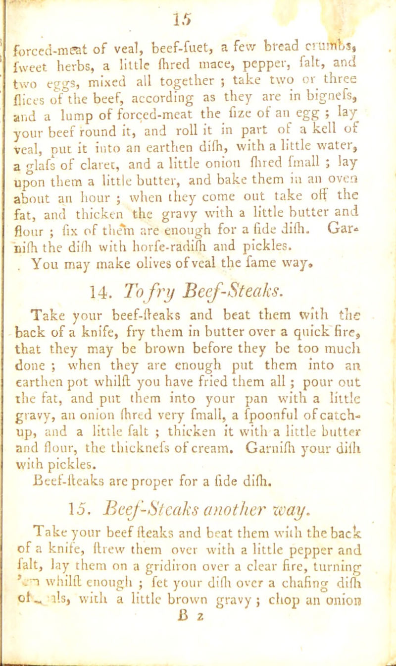 forced-meat of veal, beef-fuet, a few bread crumbs, fweet herbs, a little Hired mace, pepper, fait, and two eggs, mixed all together ; take two or three dices of ithe beef, according as they are in bignefs, and a lump of forced-meat the fize of an egg ; lay your beef round it, and roll it in part of a kell of veal, nut it into an earthen difh, with a little water, a glafs of clarec, and a little onion Hired fmall ; lay upon them a little butter, and bake them in an oven about an hour ; when they come out take oil the fat, and thicken the gravy with a little butter and flour ; fix of them are enough for a fide difh. Gar* nifli the di(h with liorfe-radifli and pickles. You may make olives of veal the fame way, 14. To fry Beef-Steaks. Take your beef-fleaks and beat them with the back of a knife, fry them in butter over a quick fire, that they may be brown before they be too much done ; when they are enough put them into an earthen pot whilft you have fried them all; pour out the fat, and put them into your pan with a little gravy, an onion Hired very fmall, a fpoonful of catch- up, and a little fait ; thicken it with a little butter and flour, the tbickneis of cream. Ganiifli your dilh with pickles. Beef-fleaks are proper for a fide difh. 15. Beef-Steaks another zvay. Take your beef fteaks and beat them with the back of a knife, ftrew them over with a little pepper and fait, lay them on a gridiron over a clear fire, turning ’ . n whilft enough ; fet your difli over a chafing dilh ds, with a little brown gravy; chop an onion 13 2