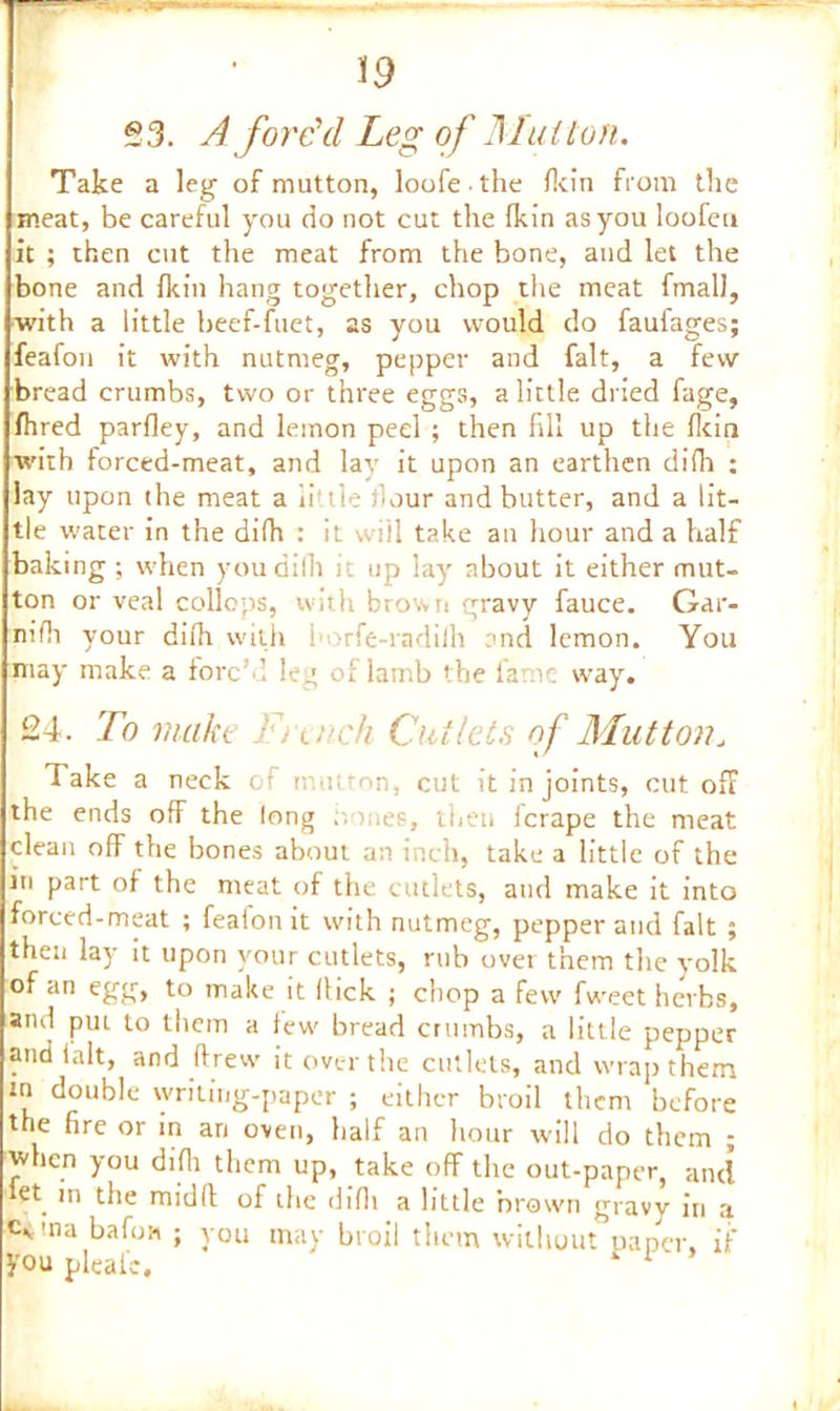 53. A forc'd Leg of Mutton. Take a leg of mutton, loofe the fkin from the meat, be careful you do not cut the Ikin as you loofeti it ; then cut the meat from the bone, and let the bone and fkin hang together, chop the meat fmall, with a little beef-fuet, as you would do faufages; feafou it with nutmeg, pepper and fait, a few bread crumbs, two or three eggs, a little dried fage, fhred parfley, and lemon peel ; then fill up the fkin with forced-meat, and lay it upon an earthen difh : lay upon the meat a little flour and butter, and a lit- tle water in the difh : it will take an hour and a half baking; when you dilh it up lay about it either mut- ton or veal collops, with brown gravy fauce. Gar- nifh your difh with i >rfe-radifh and lemon. You :may make a forg’d leg of lamb the lame way. 24. To make French Cutlets of Mutton„ Take a neck of mutton, cut it in joints, cut off the ends ofF the long mes, then icrape the meat clean off the bones about an inch, take a little of the in part of the meat of the cutlets, and make it into forced-meat ; featon it with nutmeg, pepper and fait ; then lay it upon your cutlets, rub over them the yolk of an egg, to make it Hick ; chop a few fweet herbs, and pm to them a tew bread crumbs, a little pepper and ialt, and ftrew it over the cutlets, and wrap them m double writing-paper ; either broil them before trie fire or in an oven, half an hour will do them ; when you difh them up, take off the out-paper, and iet. m the midfi: of the difh a little brown gravy in a c<ma bafoH ; you may broil them without paper, if you pleai'c. r 1
