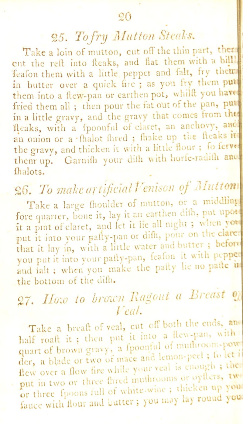 £0 25. To fry Mutton Steals. Take a loin of mutton, cut o(l the thin part, ther cut the re(l into fteaks, and flat them with a bih feafon them with a little pepper and ialt, fry their, in butter over a quick fire ; as you fry them put them into a (lew-pan or earthen pot, whilft you Uav« fried them all ; then pour the tat out of the pan, put in a little gravy, and the gravy that comes from thu fteaks, with a fpoonful of claret, an anchovy, am: an onion or a 'fhalot Hired ; fluke up the dcaks il the gravy, and thicken it with a little flour ; u> ierv* them up. Garnifh your dilh with iiorle-rauiili am fhalots. 2o. To male at tijiciall enison of Jj niton Take a large fhoulder of mutton, or a middling fore quarter, bone it, lay it an earthen dilh, put upot it a pint of claret, and let it lie all night ; vvneii }•<*■ put it into your pally-pan or difh, pmir on the dare that it lay in, with a little water and butter ; beten you put it into vour pally-pan, feafon it with p<. pp€- aud ialt ; when you make the pally he no pane » the bottom ot the dilh. 27. IIow to brazen Ragout a Breast c l eat. Take a bread of veal, cut off both the ends. an. half roall it : then put u into a Jtew-pa,.. w- « quart of brown gravy, a fpoonlu of mulhrot i- - der, a blade or two of mace ai lieu over a flow fire while yur veal is enough , the put in two or three (bred .nuthrooms oy o> Un^ t or three fpoom. lull ot white-wim • '7 _ , ^ u fauce with Hour and Latter ; you may -) round )