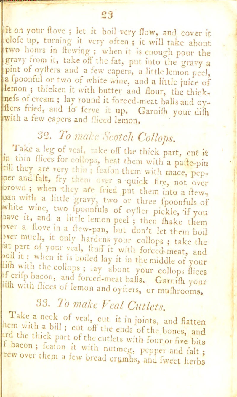 it on your Hove ; let It boil very {low, and cover ft clofe up, turning it very often ; it will take about two hours in ftewing ; when it is enough pour the gravy fiom it, take off the fat, put into the gravy a pmt of oyfters and a few capers, a little lemon peel, a fpoonful or two of white wine, and a little juice of lemon ; thicken it with butter and flour, the thick- nefs of cream ; lay round it forced-meat balls and oy- fters iiied, and fo ferve it up. Garnifli yrour diill with a few capers and diced lemon. 32. To make Scotch Collops. . Take a.leS of veal. take off the thick part, cut it in thm flices for col',ops, beat them with a pafte-pin till they are very thin ; feaion them with mace, pep- per and fait, fry them over a quick fire, not over brown ; when they aIV fried put them into a flew- pan with a little gravy, two or three fpoonfuls of white wine, two fpoonfuls 0f oyfler pickle, if you lave it, and a little lemon peel ; then /hake them iver a flow in a ftew-pan, hut don't let them boil ?m much, it only hardens your collops ; take the at part of your veal, fluff it with forced-meat, and lid! lt-LWlr lt„1S b°‘!cd Iay Jt in the middle of your with the collops ; lay about your collops flices - enfp bacon, and forced-meat balls. Garnifli your ‘ di with flices of lemon and oyfters, or muflirooms. 33. To make Veal Cutlets. hemathth Tkll °f VCalVCl!t k fn Joints, and flatten rr\\ ■ ,bl ; CUrt °fl tl,e eads °fthe bones, and f bacon 7 rl thlCUtlclS With buir or five bits t bacon , feaion it with nutmeg, pepper and fait • rew over them a lew bread crumbs, and fwett herbs