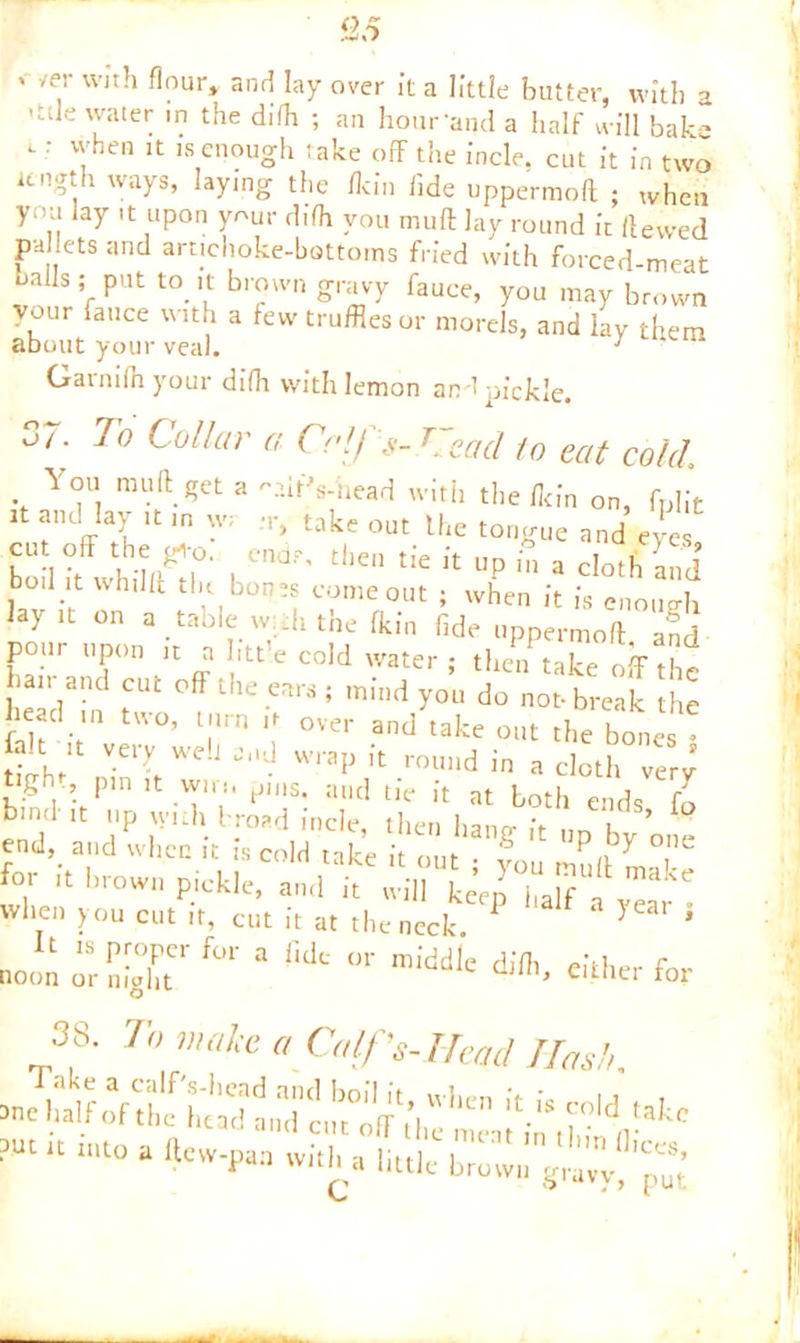 *' /e.r vvIth flour» and lay over It a little butter, with a •tde water in the difh ; an hour’and a half will bak--* .: when it is enough take off the Incle. cut it in two length ways, laying the /kin fide uppermoft • when you lay it upon your d.fh von muff lay round it Hewed pahets and artichoke-bottoms fried with forced-meat La Is ;r Put to. ‘l br?wn oravT fauce, you may brown your fauce with a few truffles or morels, and lav them about your veal. 7 Gainilnyour difh with lemon and pickle. 37. To Collar a Coifs- C,cad to eat cold You muff get a 'v.ltVhead with the fit in on, fplit it and lay ,t in w. r, take out the tongue and eye cut off the gi-o. ends, then tie it up in a doth and boil it whilff tin bones come out ; when it is enough lay it on a table w: .h the £kin fide uppermoft, and pour upon it a Iitt'e cold water ; then take off thr hair and cut off the ears ; mind yo’u do no break he head ,n two, turn it over and take out the bones fait it very well and wrap it round in a cloth very tigh pm it win, pins, and tie it at both ends fo biml it up \yuh broad incle, then hang it „p by one end, and when it is cold take it ^ o lt '-»».**. an,!'t when you cut it, cut it at the neck 1 } * »o„aorS:g°rf0, lWc<,rmiddl' either for 3 A To make a Calf’s. Head Has!,.