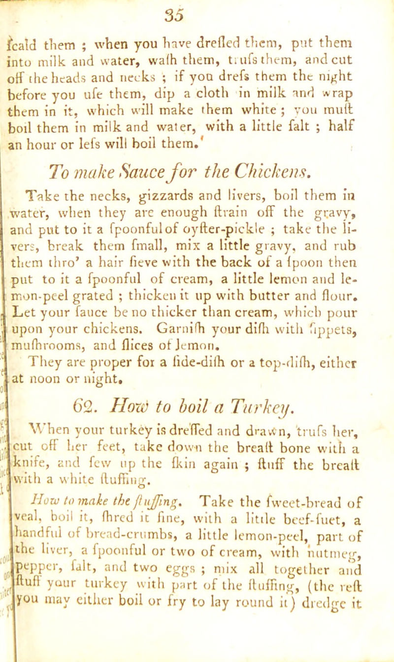 fcatd them ; when you have drefled them, put them into milk and water, walh them, ti ufsthem, and cut off the heads and necks ; if you drefs them the night before you ufe them, dip a cloth in milk and wrap them in it, which will make them white ; you mult boil them in milk and water, with a little fait ; half an hour or lefs will boil them.' To make Sauce for the Chickens. Take the necks, gizzards and livers, boil them in water, when they are enough drain off the gravy, and put to it a fpoonfulof oyfter-pickle ; take the li- ver;, break them fmall, mix a little gravy, and rub them thro’ a hair fieve with the back of a Ipoon then put to it a fpoonful of cream, a little lemon and le- mon-peel grated ; thicken it up with butter and flour. Let your fauce be no thicker than cream, which pour upon your chickens. Garnifh your diflr with fippets, mulhrooms, and flices ot Jcmon. They are proper foi a lide-dilh or a top-difli, either f at noon or night, 62. Hon) to boil a Turkey. When your turkey is dre'ffed and drawn, tuffs her, • cut off her feet, take down the bread bone with a knife, and few up the fkin again ; duff the bread 11 with a white duffing;. 1' How to make the fhiffing. Take the fweet-bread of veal, boil it, fhred it line, with a little beef-fuet, a handful of bread-crumbs, a little lemon-peel, part of the liver, a fpoonful or two of cream, with nutmeg, pepper, fait, and two eggs ; mix all together and dufl yuur turkey with part of the duffing, (the reft you may either boil or fry to lay round it) dredge it