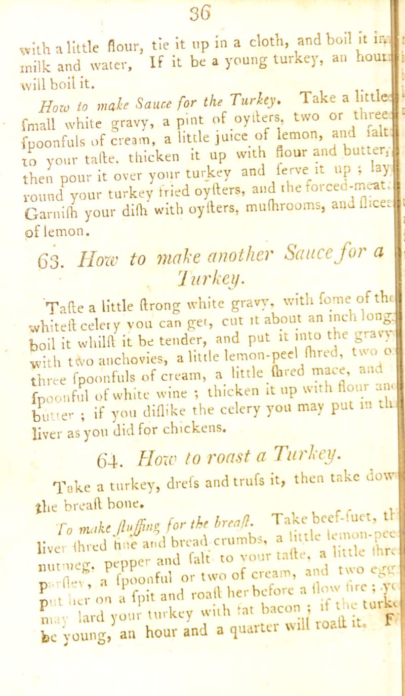 with a little flour, tie it up in a cloth, and boil it m inilk and water. If it be a young turkey, an hout will boil it. How to male Sauce for the Turkey. Take a litt e: fmall white gravy, a pint of oytiers, two or three fpoonfuls of cream, a little juice of lemon, and alt to your tafte. thicken it up with dour and butter, then pour it over your turkey and ferve it up ; lay round your turkey tried oyfters, and the rorced-rneat. Garnifh your difh with oyllers, mulhrooms, and flic, of lemon. 63. How to make another Sauce for a J urkey. Tafte a little ftrong white gravy, with fome: of the whiteft celery von can get, cut it about an inch long; boil it whilft it be tender, and put it into the gravy with two anchovies, a little lemon-peel (bred, two o three fpoonfuls of cream, a little (hred mace, and fpoonful ..f white wine , thicken ,t «p wt.h «o»r butter ; if you diflike the celery you may put m liver as you did for chickens. 64. How to roast a Turkey. Take a turkey, drefs and trufs it, then take dow the bread hone. To make JluJJing for the breafl. ^ a fpoonful or two of cream, and two egg put >» i' on a fpi« and be yowig/an* ho'urYnd a (juarter will roali it. f