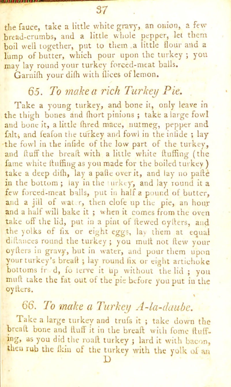 the fauce, take a little white gravy, an onion, a few bread-crumbs, and a little whole pepper, let them boil well together, put to them a little flour and a lump of butter, which pour upon the turkey ; you may lay round your turkey forced-meat balls. Garnifh yourdifh with dices of lemon. 65. To make a rich Turkey Pie. Take a young turkey, and bone it, only leave in the thigh bones and fhort pinions ; take a large fowl and bone it, a little fhred mace, nutmeg, pepper and falt^ and leafon the turkey and fowl in theinlide ; lay the fowl in the infide of the low p3rt of the turkey, and fluff the bread with a little white fluffing (the fame white fluffing as you made for the boiled turkey ) take a deep difh, lay a palle over it, and lay no pafte in the bottom ; lay in the urkey*, and lay round it a few forced-meat balls, put in half a pound of butter, and a jxll of wat r, then clofe up the pie, an hoirr and a half will bake it ; when it comes from the oven take off the lid, put in a pint of flewed cyflers, and the yolks of fix or eight eggs, lay them at equal dillances round the turkey; you mult not flew your oyflers in gravy, but in water, and pour them upon your turkey’s bread ; lay round fix or eight artichoke bottoms fr d, fo lerve it bp without the lid ; you mult take the fat out of the pie before you put in the oy Iters, 66. rI'o make a Turkey A-la-claube. Take a large turkey and trufs it ; take down the brealt bone and Itufl it in the bread with feme (luff- ing, as you did the roaft turkey ; lard it with bacon, then rub the fkin of the turkey with the yolk of aia