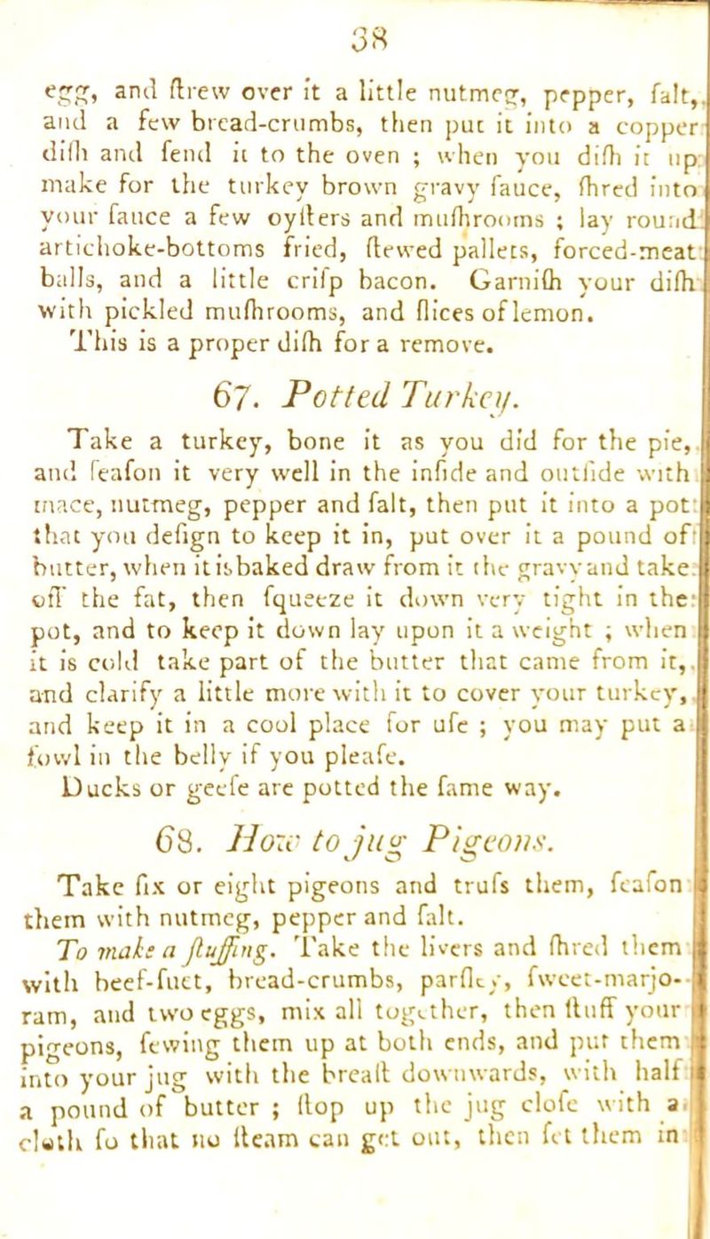 3« egg, and drew over it a little nutmeg, pepper, fait, and a few bread-crumbs, then puc it into a copper difli and fend it to the oven ; when you difh it up make for the turkey brown gravy fauce, Hired into your fauce a few oylters and mufliromns ; lay round artichoke-bottoms fried, Hewed pallets, forced-meat btilIs, and a little crifp bacon. Garnifli your difh with pickled mufiirooms, and flices of lemon. This is a proper difh for a remove. 67. Potted Turkey. Take a turkey, bone it as you did for the pie, and feafon it very well in the infide and outiide with tnace, nutmeg, pepper and fait, then put it into a pot that you defign to keep it in, put over it a pound off butter, when it is baked draw from it the gravy and take off the fat, then fqueeze it down very tight in the: pot, and to keep it down lay upon it a weight ; when it is cold take part of the butter that came from it,, and clarify a little more with it to cover your turkey, and keep it in a cool place for ufe ; you may put a fowl in the belly if you pleafe. Ducks or geefe are potted the fame way. 6 8. How to jug Pigeons. Take fix or eight pigeons and trufs them, feafon them with nutmeg, pepper and fait. To make a fluffing. Take the livers and Hired them with heef-fuet, bread-crumbs, parflt/, fwcet-marjo- ram, and two eggs, mix all together, then Huff your pigeons, fewing them up at both ends, and put them into your jug with the bread downwards, with half a pound of butter; (top up the jug clofe with a cleth fo that no fleam can get out, then fet them in l