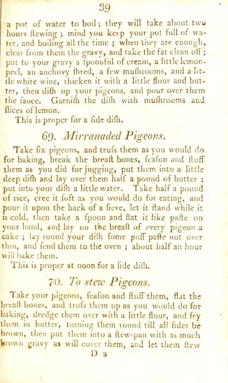 a pot of water to boil; they will take about two hours Hewing ; mind you keep your pot full of wa- ter, and boiling all the time ; when they are enough, clear from them the gravy, and take the fat clean of! ; put to your gravy a fpoonful of cream, a little lemon- peel, an anchovy (bred, a few muflirooms, and a lit- tle white wine, thicken it with a little flour and but- ter, then difh up your pigeons, and pour over them the fauce. Garitifti the diflt with mufltrooms and flices oflemon. This is proper for a fide diflt. 69. Mirranaded Pigeons. Take fix pigeons, and trufs them as you would do for baking, break the bread bones, feafon and Huff them as you did for jugging, put them into a little deep diflt and lay over them half a pound of butter ; put into your diflt a little water. Take half a pound of rice, cree it foft as you would do for eating, and pour it upon the back of a fieve, let it Hand while it is cold, then take a fpoon and flat it like pafle on your hand, and lay on the breafl of every pigeon a cake ; lay round your diflt fome puff pafle not over thm, and fend them to the oven ; about half an hour will hake them. This is proper at noon for a fide diflt. 70. 7 b stew Pigeons. Take your pigeons, feafon and Huff them, flat the breafl bones, and trufs them up as you would do for baking, dredge them over with a little flour, and fry them in butter, turning them tound till all fides be brown, then put them into a Hew-pan with as much brown gravy as will cover them, and let them Hew D 3
