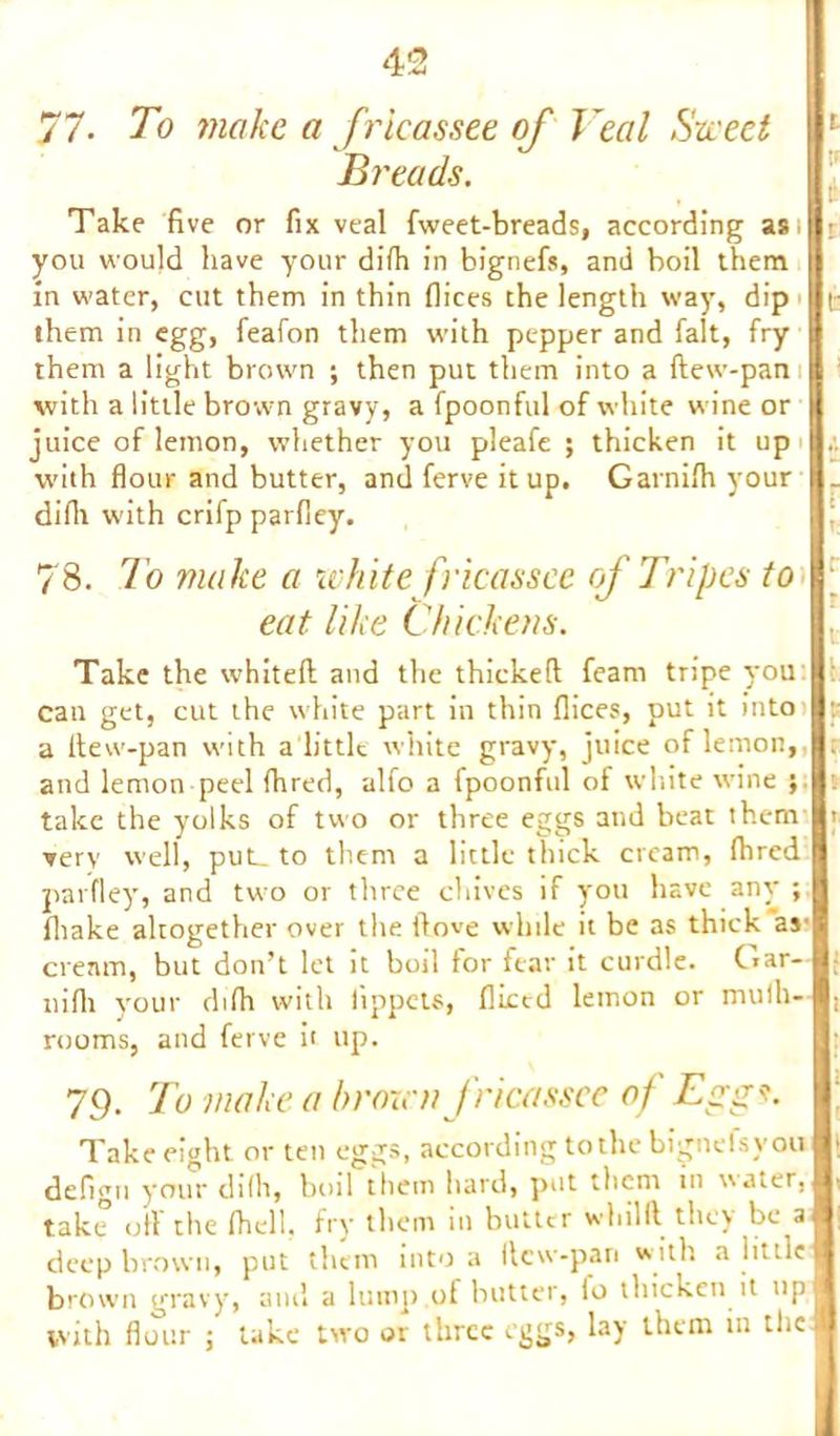 77- To make a fricassee of Veal Sweet Breads. Take five or fix veal fweet-breads, according as; you would have your difh in bignefs, and boil them in water, cut them in thin flices the length way, dip them in egg, feafon them with pepper and fait, fry them a light brown ; then put them into a dew-pan with a little brown gravy, a fpoonful of white wine or juice of lemon, whether you pleafe ; thicken it up with flour and butter, and ferve it up. Garnifh your difh with crifp parfley. 78. To make a white fricassee of Tripes to eat like Chickens. Take the whited and the thicked feam tripe you can get, cut the white part in thin flices, put it into a ltew-pan with a little white gravy, juice of lemon,, and lemon peel fhred, alfo a fpoonful of white wine ; take the yolks of two or three eggs and beat them very well, put_ to them a little thick cream, fhred parfley, and two or three chives if you have any ; fliake altogether over the dove while it be as thick as- cream, but don’t let it boil for fear it curdle. Gar- nidi your difh with lippets, diced lemon or mulh- rooms, and ferve it up. 79. To make a brown fricassee of Eggs. Take eight or ten eggs, according to the bignelsy ou defigu your difh, boil them hard, put them m water, take oil the fhell. fry them m butter whilll they be a deep brown, put them into a llcw-pan with a little brown gravy, and a lump of butter, io thicken it up. vvith flour ; take two or three eggs, lay them in the |