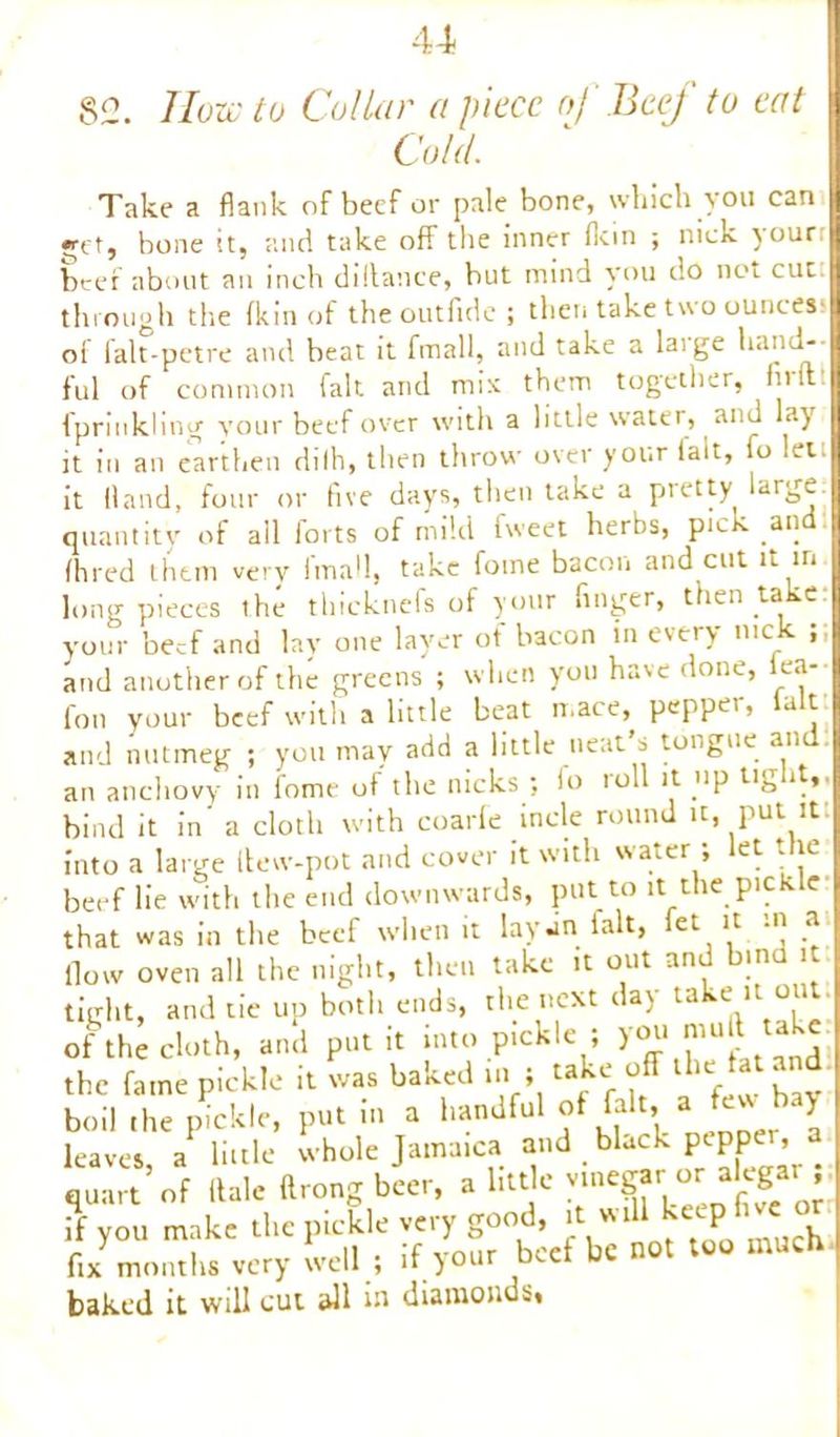 u 82. Howto Collar apiece of Beej to eat Cold. Take a flank of beef or pale bone, which you can •Tt, bone it, and take off the inner flein ; nick your: beef about an inch dillance, but mind you do not cut: through the fkin of the outfide ; then take two ounces* of falt-petre and beat it fmall, and take a laige hand- ful of common fait and mix them together, flrit: fpriukling your beef over with a little water, and *a)r it in an earthen dilh, then throw over your (ait, fo let it Hand, four or five days, then take a pretty large quantity of all forts of mild fweet herbs, pick and fhred them very fmall, take fome bacon and cut it in long pieces the thicknefs of your finger, then take your beef and lay one layer of bacon in every nick ;; and another of the greens ; when you have done, lea-- fon your beef with a little beat mace, pepper, ialt and nutmeg ; you may add a little neat s tongue an an anchovy in fome of the nicks ; lo 10II it up tig it, bind it in' a cloth with coarfe incle round it, put it into a large ilew-pot and cover it with water; let the beef lie with the end downwards, put to it the pickle that was in the beef when it lay .in ialt, et Jt M .a flow oven all the night, then take it out and bind it tight, and tie up both ends, the next day take it out of tii cloth, and put it into pickle ; you mu l take the fame pickle it was baked in; take off the fat and boil the pickle, putin a handfu1 of fait, a few bay leaves a little whole Jamaica and black pepper, a quart’of Hale firong beer, a little vinegar-or• alega.r J if you make the pickle very good, it will keepor fix months very well ; if your beef be not too much baked it will cut all in diamonds