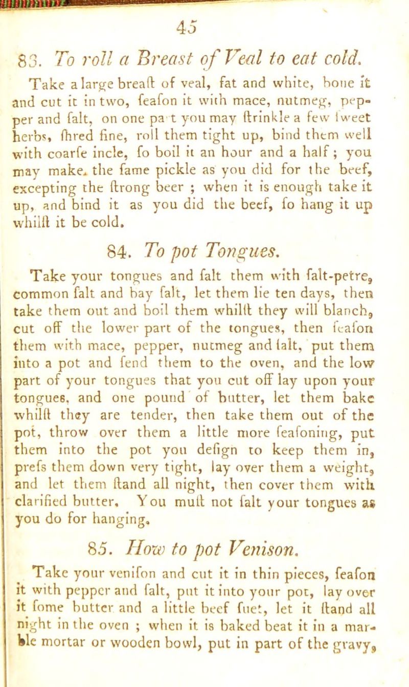 83. To roll a Breast of Veal to eat cold. Take a large bread of veal, fat and white, bone it and cut it in two, feafon it with mace, nutmeg, pep- per and fait, on one pa t you may fir inkle a few tweet herbs, (bred fine, roll them tight up, bind them well with coarfe incle, fo boil it an hour and a half; you may make* the fame pickle as you did for the beef, excepting the ftrong beer ; when it is enough take it up, and bind it as you did the beef, fo hang it up whilft it be cold. 84. To pot Tongues. Take your tongues and fait them with falt-petre, common fait and bay fait, let them lie ten days, then take them out and boil them whiltt they will blanch, cut off the lower part of the tongues, then feafon them with mace, pepper, nutmeg and lalt, put them into a pot and fend them to the oven, and the low part of your tongues that you cut off lay upon your tongue8, and one pound of butter, let them bake whilft they are tender, then take them out of the pot, throw over them a little more feafoning, put them into the pot you defign to keep them in, prefs them down very tight, lay over them a weight, and let them Hand all night, then cover them with clarified butter. You mult not fait your tongues as you do for hanging. 85. How to pot Venison. Take your venifon and cut it in thin pieces, feafon it with pepper and fait, put it into your pot, layover it fome butter and a little beef fuet, let it [land all night in the oven ; when it is baked beat it in a mar- ble mortar or wooden bowl, put in part of the gravy,