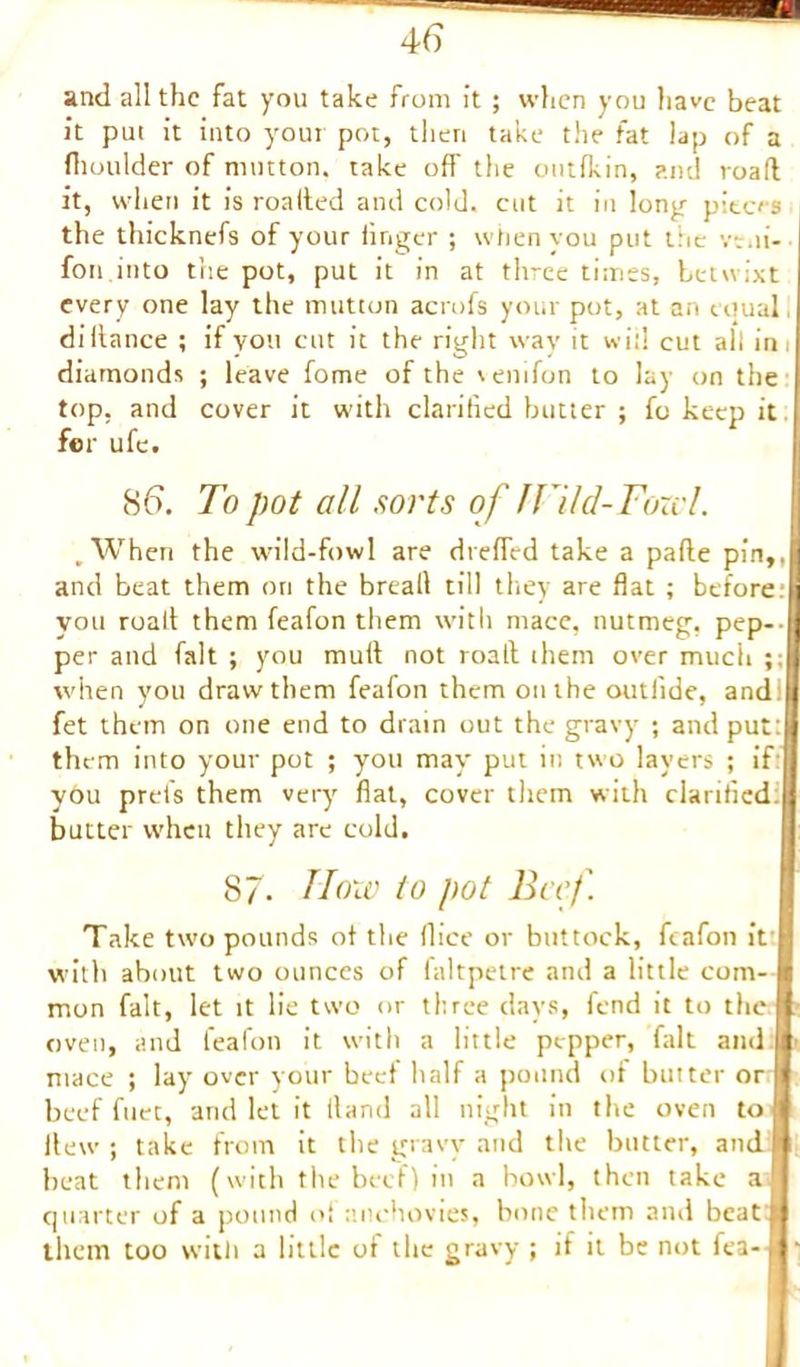 and all the fat you take from it ; when you have beat it put it into your pot, then take the fat lap of a fhoulder of mutton, take off the outfkin, and road it, when it is roalted and cold, cut it in long- pieces the thicknefs of your linger ; when you put the vr.ii- fon into the pot, put it in at three times, betwixt every one lay the mutton acrofs your pot, at an equal diffance ; if you cut it the right way it will cut all ini diamonds ; leave fome of the \enifon to lay on the top, and cover it with clarified butter ; fo keep it for ufe. 86. To pot all sorts of fHid-Fowl. .When the wild-fowl are dreffed take a pafte pin,, and beat them ori the breall till they are flat ; before, j you roalt them feafon them with mace, nutmeg, pep-- I per and fait ; you mutt not roall them over much ;; when you draw them feafon them on the outlide, and; fet them on one end to drain out the gravy ; and put: them into your pot ; you may put in two layers ; if: you prets them very flat, cover them with clarified, butter when they are cold, 87- How to pot Beef. Take two pounds of the (lice or buttock, feafon it with about two ounces of faltpetre and a little com- mon fait, let it lie two or three days, fend it to the oven, and feafon it with a little pepper, fait and mace ; lay over your beet half a pound of butter or beef fuec, and let it fland all night in the oven to Hew ; take from it the gravy and the butter, and beat them (with the beef) in a bowl, then take a quarter of a pound of anchovies, bone them ami beat them too with a little of the gravy ; if it be not fea- ^