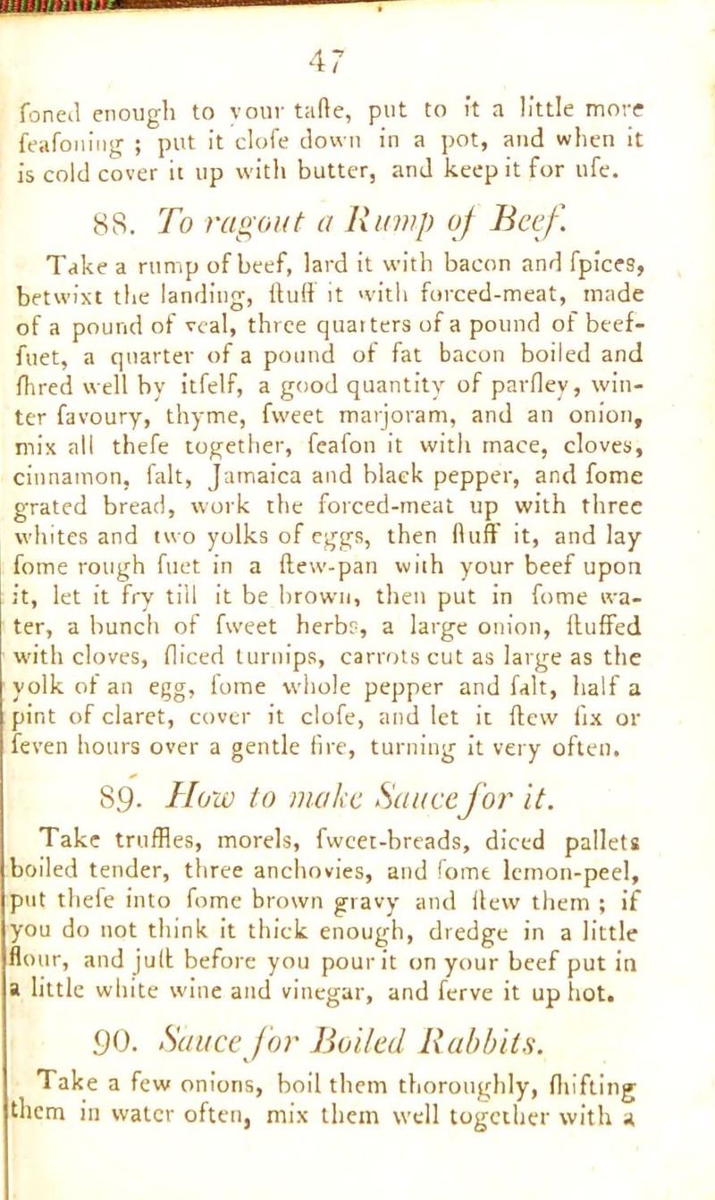 fonetl enough to vour tafle, put to it a little more feafoning ; put it clofe down in a pot, and when it is cold cover it up with butter, and keep it for ufe. 88. To ragout a Rump of Beef. Take a rump of beef, lard it with bacon and fpices, betwixt the landing, (tuft it with forced-meat, made of a pound of veal, three quarters of a pound of beef- ftiet, a quarter of a pound of fat bacon boiled and fhred well by itfelf, a good quantity of parfley, win- ter favoury, thyme, fweet marjoram, and an onion, mix all thefe together, feafon it with mace, cloves, cinnamon, fait, Jamaica and black pepper, and fome grated bread, work the forced-meat up with three whites and two yolks of eggs, then fluff it, and lay fome rough fuet in a (lew-pan with your beef upon it, let it fry till it be brown, then put in fome wa- ter, a bunch of fweet herbs, a large onion, (luffed with cloves, diced turnips, carrots cut as large as the yolk of an egg, fome whole pepper and fait, half a pint of claret, cover it clofe, and let it (lew fix or feven hours over a gentle fire, turning it very often, 89. How to make Saucefor it. Take truffles, morels, fwcet-breads, diced pallets boiled tender, three anchovies, and fome lemon-peel, put thefe into fome brown gravy and flew them ; if you do not think it thick enough, dredge in a little flour, and jufl before you pour it on your beef put in a little white wine and vinegar, and ferve it up hot. .90. Sauce for Boiled Rabbits. Take a few onions, boil them thoroughly, (hifting them in water often, mix them well together with a