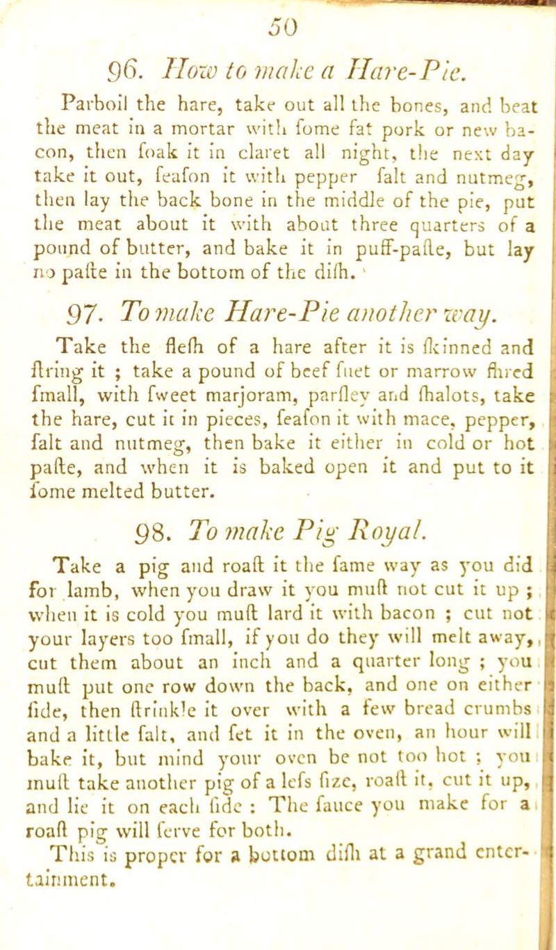 96. How to make a Hare-Pie. Parboil the hare, take out all the bones, and beat the meat in a mortar with fome fat pork or new ba- con, then foak it in claret all night, the next day take it out, feafon it with pepper fait and nutmeg, then lay the back bone in the middle of the pie, put the meat about it with about three quarters of a pound of butter, and bake it in puff-pafle, but lay no pafte in the bottom of the diih. 97■ To make Hare-Pie another way. Take the flefh of a hare after it is fkinned and firing it ; take a pound of beef fuet or marrow fin ed fmall, with fweet marjoram, parflev and lhalots, take the hare, cut it in pieces, feafon it with mace, pepper, fait and nutmeg, then bake it either in cold or hot pafte, and when it is baked open it and put to it fome melted butter. 98. To make Pig Royal. Take a pig and roaft it the fame way as you did for lamb, when you draw it you mud not cut it up ; when it is cold you muft lard it with bacon ; cut not your layers too fmall, if you do they will melt away,, cut them about an inch and a quarter long ; you muft put one row down the back, and one on either fide, then ftrink’e it over with a Few bread crumbs and a little fait, and fet it in the oven, an hour will bake it, but mind your oven be not too hot ; you mull take another pig of a lefs fizc, roaft it, cut it up, and lie it on each fide : The fauce you make for a roaft pig will ferve for both. This is proper for a bottom difii at a grand enter- tainment.