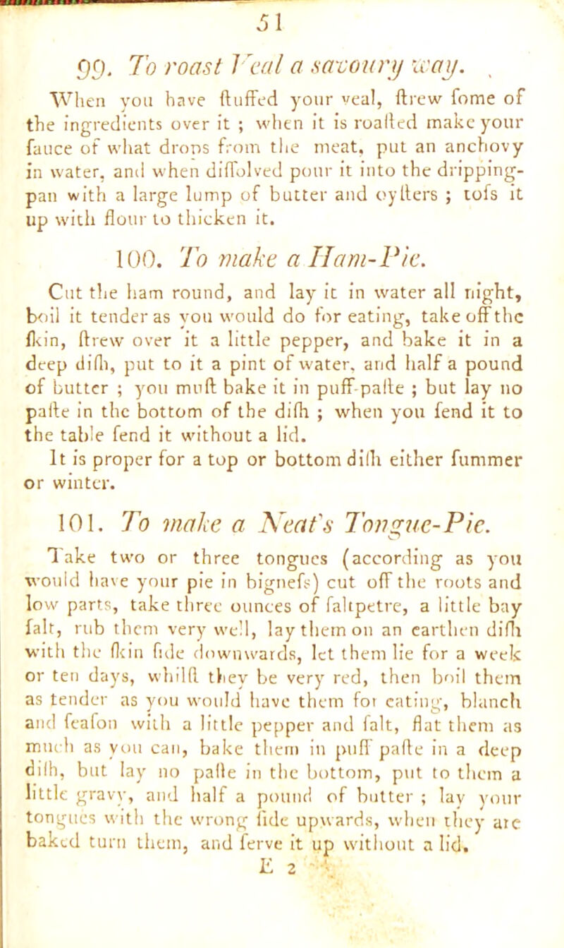 gg. To roast Veal a savoury way. , When you have (luffed your veal, drew fome of the ingredients over it ; when it is roaded make your fauce of what drops from the meat, put an anchovy in water, and when diffolved pour it into the dripping- pan with a large lump of butter and oy Iters ; tofs it up with flour to thicken it. 100. To make a Ham-Pie. Cut the ham round, and lay it in water all night, boil it tender as you would do for eating, take off the (kin, drew over it a little pepper, and bake it in a deep did), put to it a pint of water, and half a pound of butter ; you mud bake it in puff pafle ; but lay no pade in the bottom of the difli ; when you fend it to the table fend it without a lid. It is proper for a top or bottom dilh either furnmer or winter. 101. To make a Neat's longue-Pie. Take two or three tongues (according as you would have your pie in bignefs) cut off the roots and low parts, take three ounces of fahpetre, a little bay fait, rub them very well, lay them on an earthen difli with the (Itin fide downwards, let them lie for a week or ten days, whilfl they be very red, then boil them as tender as you would have them for eating, blanch and feafon with a little pepper and ialt, flat them as much as you can, bake them in pud pade in a deep dilh, but lay no pade in the bottom, put to them a little gravy, and half a pound of butter ; lay your tongues with the wrong fide upwards, when they are baked turn them, and ferve it up without a lid. E 2