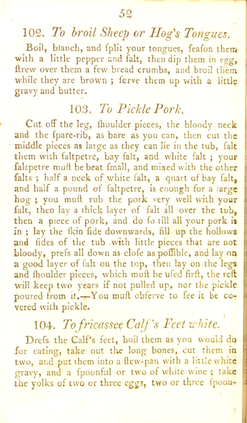 102. To broil Sheep or Hog's Tongues. Boil, blanch, and fplit your tongues, feafon them with a little pepper and fait, then dip them in egg, i ftrew over them a few bread crumbs, and broil them I while they are brown ; ferve them up with a little | gravy and butter. 103. To Pickle Pork, Cut off the leg, {boulder pieces, the bloody neck I and the fpare-rib, as bare as you can, then cut the I middle pieces as large as they can lie in the tub, fait I them with faltpetre, bay fait, and white fait ; your ; falcpetre mult be beat fmall, and mixed with the other a falts ; half a Deck of white fait, a quart of bay fait, I: and half a pound of faltpetre, is enough for a large l hog ; you muff rub the pork very well with your I fait, then lay a thick layer of fait all over the tub, tt then a piece of pork, and do fo till all your pork ij ; in ; lay the flcin fide downwards, fill up the hollows , and fides of the tub .with little pieces that are not n bloody, prefs all down as clofe as pofftble, and lay on Q a good layer of fait on the top, then lay on the legs I and (houlder pieces, which muff be ufed firft, the reft \ will keep two years if not pulled up, nor the pickle | poured from it.-r-You mull obferve to fee it be co- I vered with pickle. t 104. To fricassee Calf's Feet white. Drefs the Calf’s feet, boil them as you would do I for eating, take out the long bones, cut them in K two, and put them into a (lew-pan with a little white | gravy, and a fpoonful or two of white wine ; take ^ the yolks of two or three eggs, two or three fpoon- 9
