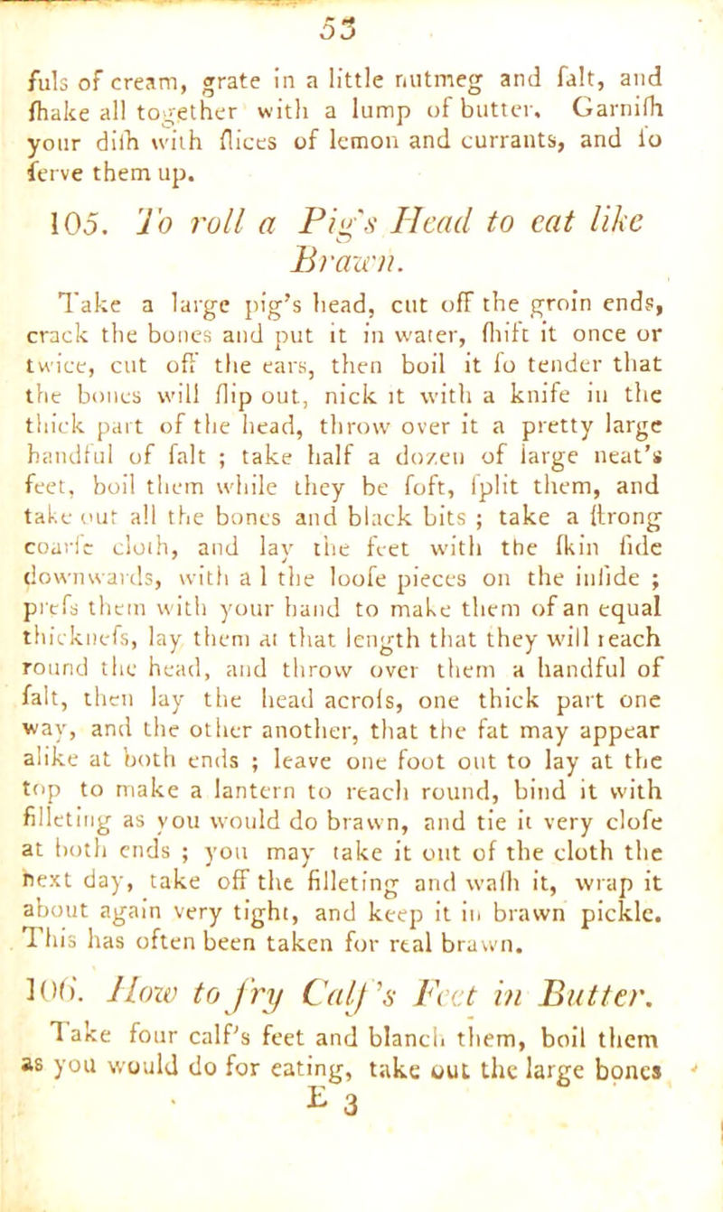 fuls of cream, grate in a little nutmeg and fait, and fhake all together with a lump of butter, Garnifh your dilh with flices of lemon and currants, and io ferve them up. 105. To roll a Pips Head to cat like Brawn. Take a large pig’s head, cut ofF the groin ends, crack the bones and put it in water, fhift it once or twice, cut oft the ears, then boil it fo tender that the bones will flip out, nick it with a knife in the thick part of the head, throw over it a pretty large handful of fait ; take half a dozen of iarge neat’s feet, boil them while they be foft, Iplit them, and take out all the bones and black bits ; take a (trong coarfe cloth, and lay the feet with the fkin fide downwards, with a 1 the loofe pieces on the inlide ; prefs them with your hand to make them of an equal thieknefs, lay them at that length that they will reach round the head, and throw over them a handful of fait, then lay the head acrols, one thick part one w'ay, and the other another, that the fat may appear alike at both ends ; leave one foot out to lay at the top to make a lantern to reach round, bind it with filletin g as you would do brawn, and tie it very clofe at both ends ; you may take it out of the cloth the next day, take off the filleting and vvalh it, wrap it about again very tight, and keep it in brawn pickle. 3 his has often been taken for real brawn. ](>(>'. llow to fry Calf's Feet in Butter. 1 ake four calf's feet and blanch them, boil them as you would do for eating, take out the large bones 4 £ 3