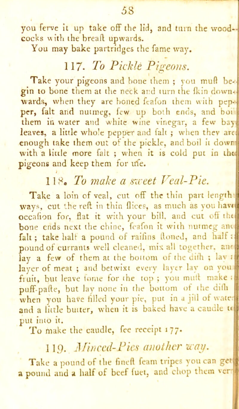 you ferve it up take off the lid, and turn the wood- cocks with the bread upwards. You may bake partridges the fame way. 117. To Pickle Pigeons. Take your pigeons and bone them ; you mud be-’ gin to bone them at the neck at:d turn the fkin down- wards, when they are boned fcafon them with pep- per, fait and nutmeg, few up both ends, and but them in water and white wine vinegar, a few bay leaves, a little whole pepper and fait ; when thev arc enough take them out of the pickle, and boil it dowr W'ith a little more fait ; when it is cold put in ihq pigeons and keep them for trie. 118. To make a sweet Peal-Pie. Take a loin of veal, cut off the thin part length II ways, cut the reft in thin dices, as much as you have! occalion for, flat it with your bill, and cut oft tht bone ends next the chine, fcafon it with nutmeg am. fait; take half a pound of raifins Honed, and half; pound of currants well cleaned, mix all together, anr Jay a few of them at the bottom of the dillt ; lav t layer of meat ; and betwixt every layer lay on you fruit, but leave tome for the top ; you mttft make : puff-pafte, but lay none in the bottom of the dillt when you have filled your pie, put in .1 jill ot warn and a little butter, when it is baked have a caudle u put into it. To make the caudle, fee receipt 177. 119. Mi need-Pics another way. Take a pound of the fined feam tripes you can get a pound and a half of beef fuct, and chop them ver 1