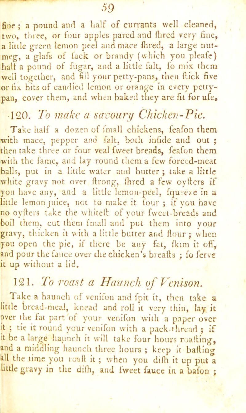 fine ; a pound and a half of currants well cleaned, two, three, or four apples pared and Aired very fine, a little green lemon peel and mace Aired, a large nut- meg, a glafs of fack or brandy (which you pleafe) halt a pound of fugar, and a little fait, fo mix them well together, and fill your petty-pans, then Hick five or fix bits of candied lemon or orange in every petty- pan, cover them, and when baked they are fit for ufe, 120. To make a savoury Chicken-Pie. Take half a dozen of fmall chickens, feafon them with mace, pepper and fait, both inlide and out ; then take three or four veal fvveer breads, feafon them with the fame, and lay round them a few forced-meat balls, put in a little water and butter ; take a little white gravy not over llrong, flared a few oyllcrs if you have any, and a little lemon-peel, fqujeze in a little lemon juice, not to make it four ; if you have no oyllers take the whitclt of your fweet-breads and boil them, cut them fmall and put them into your gravy, thicken it with a little butter and flour ; when you open the pie, if there be any fat, flam it off, and pour the fauce over the chicken’s breads ; fo ferve it up without a lid. 121. To roast a Haunch of Venison. Take a haunch of venifon and fpit it, then take a little bread-meal, knead and roll it very thin, lay it aver the fat part of your venifon with a paper over it ; tie it round your venifon with a pack-thread ; if it be a large haunch it will take four hours mailing, md a middling haunch three hours ; keep it balling ill the time you roufl it ; when you difh it up put a little gravy in the difh, and iweet fauce in a bafon ;