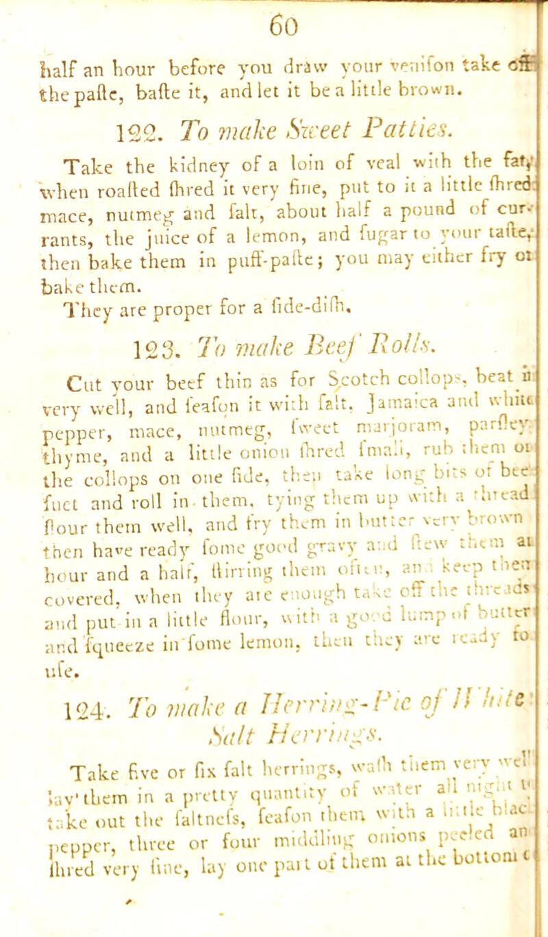 hair an hour before you draw your venifon take off the pafte, bafte it, and let it be a little brown. 122. To make Street Patties. Take the kidney of a loin of veal with the fat*' when roalled (hred it very fine, put to it a little ihred mace, nutmeg and fait, about half a pound of cur- rants, the juice of a lemon, and fugar to your taile, then bake them in puff-pafte; you may either fry ot bake them. They are proper for a fide-difh. 123. To make Beef Roll's. Cut your beef thin as for Scotch collop-, beat n very well, and feafpn it with fait. Jamaica and white pepper, mace, nutmeg, tweet marjoram, pnrftey thyme, and a little onion ihred lmali, rub them oi the collops on one fide, then taxe long bits of bc.c fuel and roll in-them, tying them up with a thread Pour them well, and fry them in butter very brown then have ready fome good gravy and (lew them at hour and a half, flirting them often, an keep t aen covered, when they ate enough t and put in a little flour, with a go d lump<•* bMtr arid fqueeze in fome lemon, then they are tcady to ufe. 124. To make a Herring-Pie of Jl hitCi Salt Herrings. Take five or fix fait herrings, wath them very wo lav'them in a pretty quantity of water all take out the faltnefs, feafon them with a h.tie b.aet pepper, three or four middling omons peeled an limed very fine, lay one part of them at the bottom c