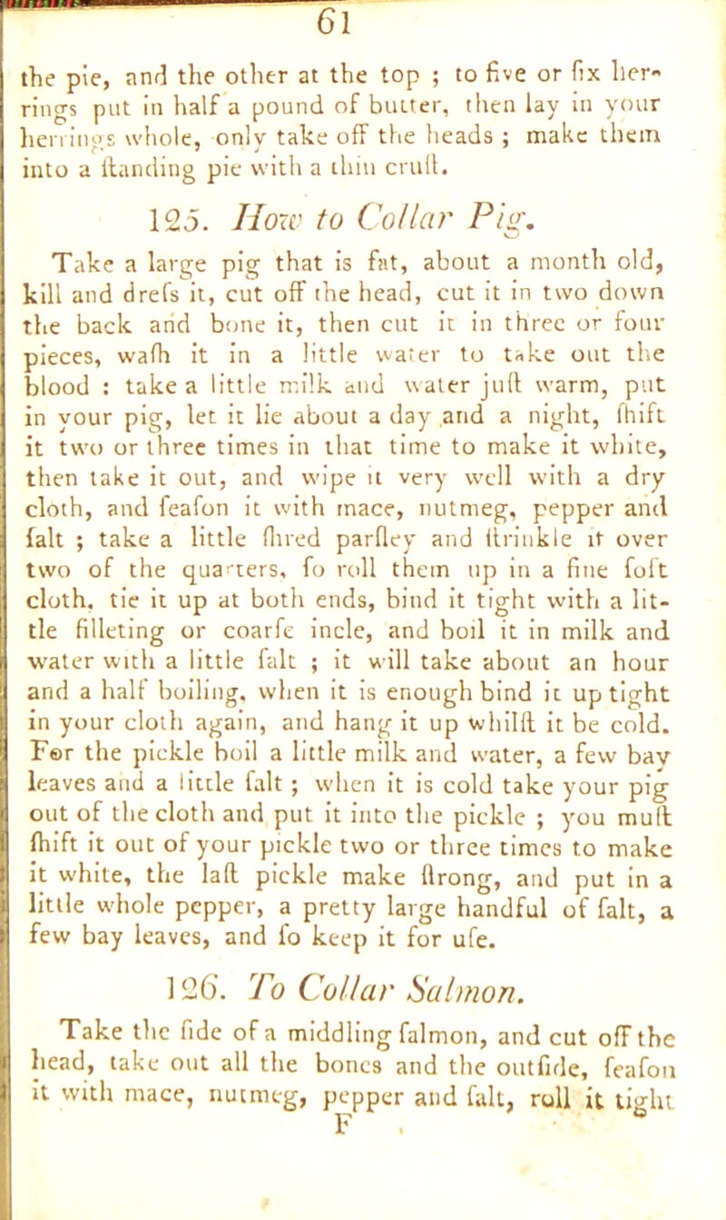 the pie, and the other at the top ; to five or fix her- rings put in half a pound of butter, then lay in your herrings whole, only take off the heads ; make them into a (landing pie with a thin cruft. 125. How to Collar Pig. Take a large pig that is fat, about a month old, kill and drefs it, cut off the head, cut it in two down the back arid bone it, then cut it in three or four pieces, wafh it in a little water to take out the blood : take a little milk and water juft warm, put in your pig, let it lie about a day arid a night, fhift it two or three times in that time to make it white, then take it out, and wipe it very well with a dry cloth, and feafon it with mace, nutmeg, pepper and fait ; take a little Hired parfley and ftrinkle it over two of the quarters, fo roll them up in a fine foft cloth, tie it up at both ends, bind it tight with a lit- tle filleting or coarfe incle, and boil it in milk and water with a little fait ; it will take about an hour and a halt boiling, when it is enough bind it uptight in your cloth again, and hang it up whilft it be cold. For the pickle boil a little milk and water, a few bav leaves and a little fait ; when it is cold take your pig out of the cloth and put it into the pickle ; you mud fhift it out of your pickle two or three times to make it white, the laft pickle make ftrong, and put in a little whole pepper, a pretty large handful of fait, a few bay leaves, and fo keep it for ufe. 126. To Collar Salmon. Take the fide of a middling falmon, and cut off the head, take out all the bones and the outfide, feafou it with mace, nutmeg, pepper and fait, roll it tight