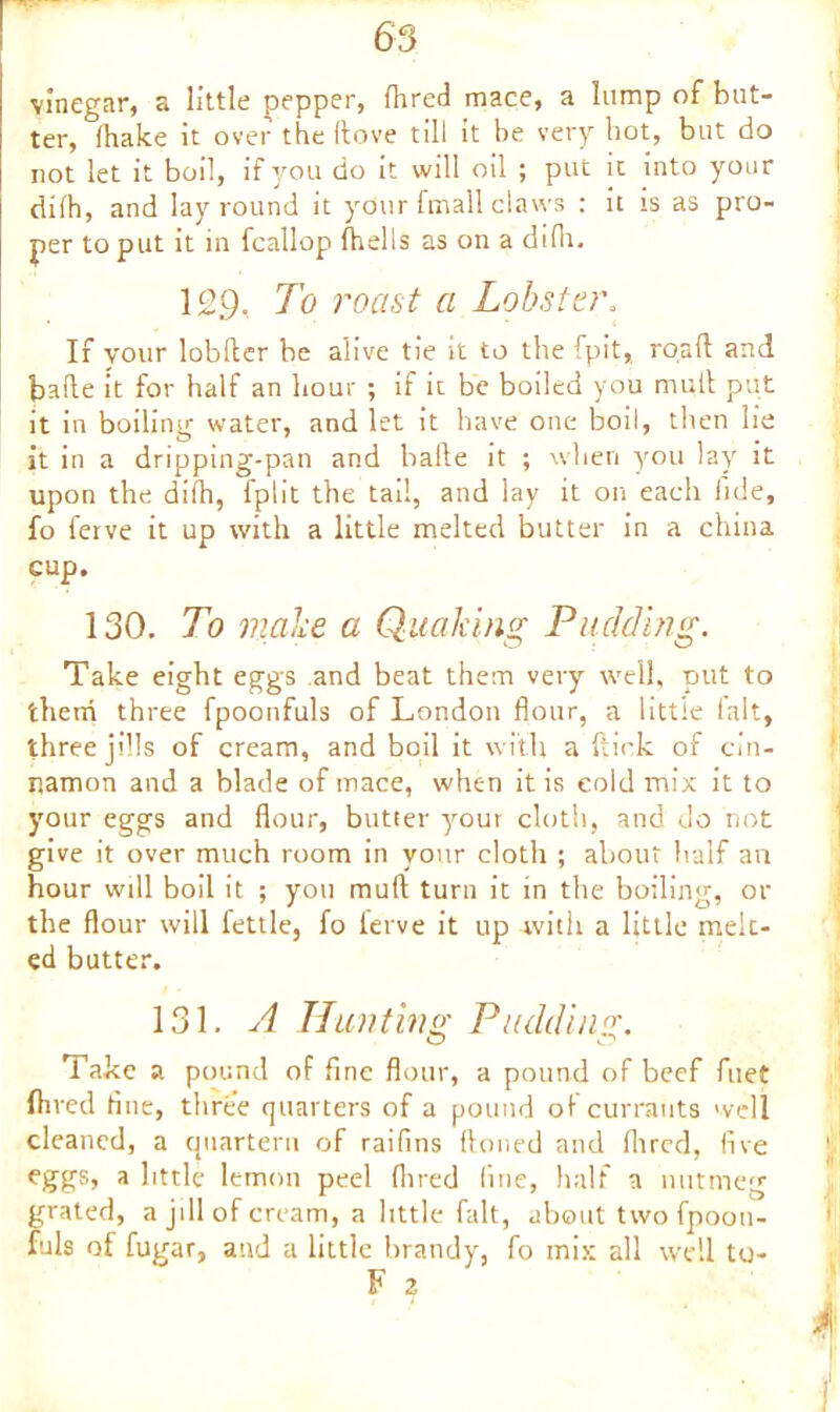 vinegar, a little pepper, fhred mace, a lump of but- ter, (hake it over the (love till it be very hot, but do not let it boil, if you do it will oil ; put it into your difh, and lay round it your fmall claws : it is as pro- per to put it in fcallop (hells as on a di(h. 129. To roast a Lobster. If your lobfter be alive tie it to the fpit, road and bade it for half an hour ; if it be boiled you mud put it in boiling water, and let it have one boil, then lie it in a dripping-pan and bade it ; when you lay it upon the difh, fplit the tad, and lay it on each fide, fo ferve it up with a little melted butter in a china cup, 130. To make a Quaking Pudding. Take eight eggs and beat them very well, put to them three fpoonfuls of London flour, a little (alt, three Jills of cream, and boil it with a flick of cin- namon and a blade of mace, when it is cold mix it to your eggs and flour, butter your cloth, and do not give it over much room in your cloth ; about half an hour wdl boil it ; you mud turn it in the boiling, or the flour will fettle, fo ierve it up with a little melt- ed butter. 131. A Hunting Pudding. Take a pound of fine flour, a pound of beef fuet fhred fine, three quarters of a pound of currants well cleaned, a quartern of raiflns Aoned and (hred, five eggs, a little lemon peel (hred fine, half a nutmeg grated, a jill of cream, a little fait, about two fpoon- fuls of fugar, and a little brandy, fo mix all wdl to-