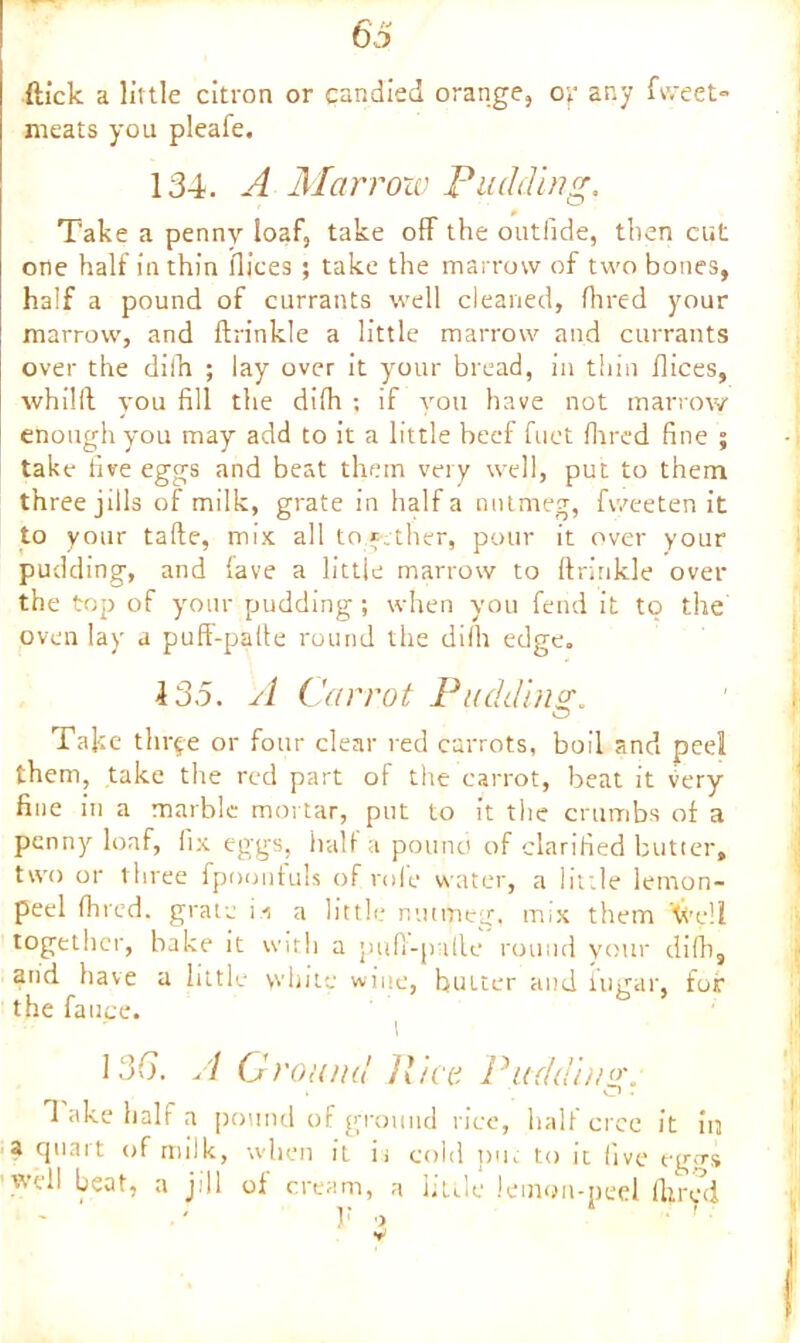 ftick a little citron or candied orange, or ar.y fweet- meats you pleafe. 134. A Marrow Pudding, Take a penny loaf, take off the outfide, then cut one half in thin dices ; take the marrow of two bones, half a pound of currants well cleaned, Hired your marrow, and ftrinkle a little marrow and currants over the dilh ; lay over it your bread, in thin dices, whilll you fill the difh ; if you have not marrow enough you may add to it a little beef diet Hired fine ; take five eggs and beat them very well, put to them three jills of milk, grate in half a nutmeg, fweeten it to your tafle, mix all together, pour it over your pudding, and fave a little marrow to ftrinkle over the top of your pudding; when you fend it to the oven lay a puft-paile round the difh edge. 135. A Carrot Padding;. Take three or four clear red carrots, boil and pee! them, take the red part of the carrot, beat it fery fine in a marble mortar, put to it the crumbs of a penny loaf, fix eggs, half a pound of clarified butter, two or three fpoonfuls of role water, a little lemon- peel (hied, grate ii a little nutmeg, tmx them tit’eli together, bake it with a puft-palle round your dilh, and have a little white wine, butter and fugar, for the fauce. I 136. A Ground Rice Pudding. Take half a pound of ground rice, half crce it in a quart of milk, when It it cold put to it live eg<rs well beat, a jill of cream, a little lemon-peel lhred