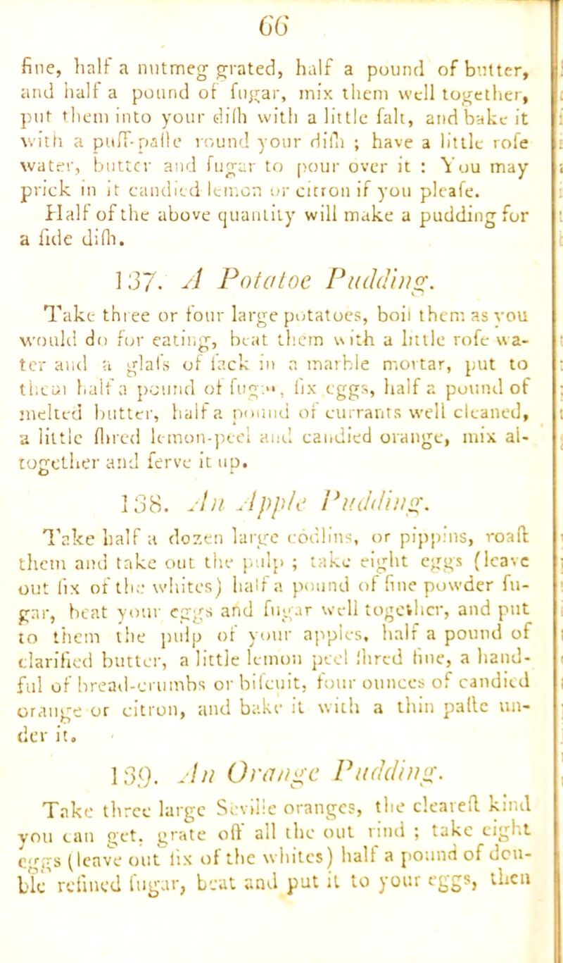 fine, half a nutmeg grated, half a pound of butter, and half a pound of fugar, mix them well together, put them into your dilh with a little fait, and bake it with a puff-paile round your dilh ; have a little rofe water, butter and fugar to pour over it : You may prick in it candied lemon or citron if you pleafe. Half of the above quantity will make a pudding for a fide di(h. 137. A Pot a toe Pudding. Take three or four large potatoes, boil them as you would do for eating, beat them with a little rofe wa- ter and a glafs of lack in a marble mortar, put to them half a pound of fug:**', fix eggs, half a pound of melted blitter, half a pound of currants well cleaned, a little fined lemon-peel and candied orange, mix al- together and ferve it up. 138. An Apple Pudding. Take half a dozen large codlins, or pippins, road them and take out the pulp ; take eight eggs (leave out fix of the whites) half a pound of fine powder fu- gnr, heat your eggs and fugar well together, and put to them the pulp of your apples, half a pound of clarified butter, a little lemon peel Hired fine, a hand- ful of bread-crumbs orbifeuit, four ounces of candied orange or citron, and bake it with a thin pallc un- der it. 13(). An Orange Pudding. Take three large Seville oranges, the cleared kind vou can get. grate oft all the out rind ; take eight eggs ^ leave out iix of the whites) halt a pound of dou- ble' refined fugar, beat and put it to your eggs, then