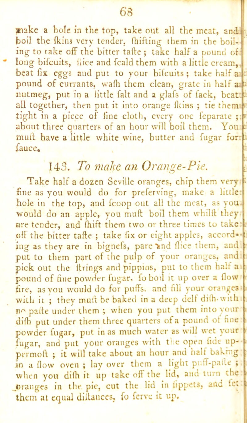 snake a bole in the top, take out all the meat, and boil the (kins very tender, drifting them in the boil- ing to take off the bitter tafte ; take half a pound of * long bifcuits, nice and fcald them with a little cream, beat fix eggs and put to your bifcuits; take half a pound of currants, wafh them clean, grate in half a- - nutmeg, put in a little fait and a glafs of fack, beat t all together, then put it into orange (loins ; tie them ' tight in a piece of fine cloth, every one feparate ;■? about three quarters of an hour will boil them. You mull have a little white wine, butter and fauce. 143. To make an Orange-Pie. Take half a dozen Seville oranges, chip them very '• fine as you would do for preferring, make a little hole in the top, and fcoop out all the meat, as you would do an apple, you muff boil them whilft they are tender, and drift them two or three times to take ofF the bitter tafte ; take fix or eight apples, accord- ing as they are in bignefs, pare'ind flice them, and put to them part of the pulp of your oranges, and pick out the firings and pippins, put to them half a pound of fine powder fugar. foboil it up over a flow fire, as you would do for puffs, and iili your oranges with it ; they mull be baked in a deep delf difh with no pafte under them ; when you put them into your difh put under them three quarters of a pound of fine powder fugar, put in as much water as will wet your fugar, and put your oranges with t1 e open tide up- permoft ; it will take about an hour and half bahmg in a flow oven ; lay over them a light pull-pafte ; when you difli it up take off the lid, and turn the ..oranges in the pie, cut the lid in iippets, arte lc. them at equal diilauccs, fo ferve it up. fugar for: