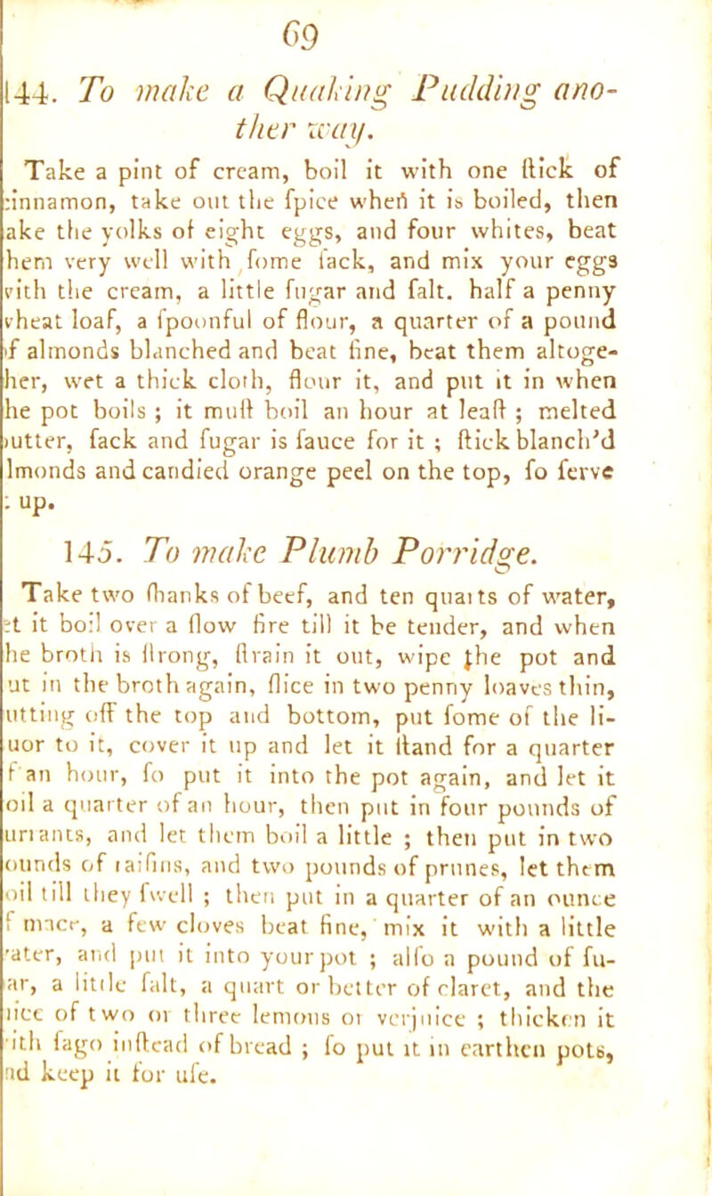 09 144. To make a Quaking Pudding ano- ther way. Take a pint of cream, boil it with one (tick of :innamon, take out the fpice whert it is boiled, then ake the yolks of eight eggs, and four whites, beat hem very well with fome lack, and mix your eggs pith the cream, a little fugar and fait, half a penny vheat loaf, a fpoonful of flour, a quarter of a pound if almonds blanched and beat line, beat them altoge- her, wet a thick cloth, flour it, and put it in when he pot boils ; it mull boil an hour at leaft ; melted jutter, fack and fugar is fauce for it ; flick blanch'd lmonds and candied orange peel on the top, fo ferve : up. 145. To make Plumb Porridge. Take two (hanks of beef, and ten quaits of water, ?t it bo:l over a (low fire till it be tender, and when he broth is llrong, drain it out, wipe jhe pot and ut in the broth again, (lice in twopenny loaves thin, utting off the top and bottom, put fome of the li- uor to it, cover it up and let it itand for a quarter fan hour, fo put it into the pot again, and let it oil a quarter of an hour, then put in four pounds of unants, and let them boil a little ; then put in two ounds of laifins, and two pounds of prunes, let them oil till they fwell ; then put in a quarter of an ounce I inner, a few cloves beat fine, mix it with a little 'ater, and put it into your pot ; alio a pound of fil- ar, a little fait, a quart or better of claret, and the lice of two or three lemons or verjuice ; thicken it ith fago inftead of bread ; fo put it m earthen pots, ad keep it for ufe.